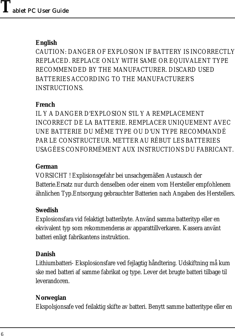 Tablet PC User Guide 6  English CAUTION: DANGER OF EXPLOSION IF BATTERY IS INCORRECTLY REPLACED. REPLACE ONLY WITH SAME OR EQUIVALENT TYPE RECOMMENDED BY THE MANUFACTURER. DISCARD USED BATTERIES ACCORDING TO THE MANUFACTURER&apos;S INSTRUCTIONS. French IL Y A DANGER D&apos;EXPLOSION S&apos;IL Y A REMPLACEMENT INCORRECT DE LA BATTERIE. REMPLACER UNIQUEMENT AVEC UNE BATTERIE DU MÊME TYPE OU D&apos;UN TYPE RECOMMANDÉ PAR LE CONSTRUCTEUR. METTER AU RÉBUT LES BATTERIES USAGÉES CONFORMÉMENT AUX INSTRUCTIONS DU FABRICANT. German VORSICHT ! Explisionsgefahr bei unsachgemäßen Austausch der Batterie.Ersatz nur durch denselben oder einem vom Hersteller empfohlenem ähnlichen Typ.Entsorgung gebrauchter Batterien nach Angaben des Herstellers. Swedish Explosionsfara vid felaktigt batteribyte. Använd samma batterityp eller en ekvivalent typ som rekommenderas av apparattillverkaren. Kassera använt batteri enligt fabrikantens instruktion. Danish Lithiumbatteri- Eksplosionsfare ved fejlagtig håndtering. Udskiftning må kum ske med batteri af samme fabrikat og type. Lever det brugte batteri tilbage til leverandoren. Norwegian Ekspolsjonsafe ved feilaktig skifte av batteri. Benytt samme batteritype eller en 