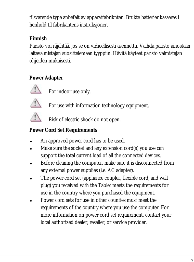 Tablet User Guide 7  tilsvarende type anbefalt av apparatfabriknten. Brukte batterier kasseres i henhold til fabrikantens instruksjoner. Finnish Paristo voi räjähtää, jos se on virheellisesti asennettu. Vaihda paristo ainostaan laitevalmistajan suosittelemaan tyyppiin. Hävitä käyteet paristo valmistajan ohjeiden mukaisesti. Power Adapter  For indoor use only.  For use with information technology equipment.  Risk of electric shock do not open. Power Cord Set Requirements z An approved power cord has to be used. z Make sure the socket and any extension cord(s) you use can support the total current load of all the connected devices. z Before cleaning the computer, make sure it is disconnected from any external power supplies (i.e. AC adapter). z The power cord set (appliance coupler, flexible cord, and wall plug) you received with the Tablet meets the requirements for use in the country where you purchased the equipment. z Power cord sets for use in other counties must meet the requirements of the country where you use the computer. For more information on power cord set requirement, contact your local authorized dealer, reseller, or service provider. 