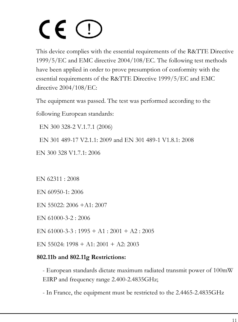 Tablet User Guide 11   This device complies with the essential requirements of the R&amp;TTE Directive 1999/5/EC and EMC directive 2004/108/EC. The following test methods have been applied in order to prove presumption of conformity with the essential requirements of the R&amp;TTE Directive 1999/5/EC and EMC directive 2004/108/EC:  The equipment was passed. The test was performed according to the following European standards:   EN 300 328-2 V.1.7.1 (2006) EN 301 489-17 V2.1.1: 2009 and EN 301 489-1 V1.8.1: 2008 EN 300 328 V1.7.1: 2006  EN 62311 : 2008 EN 60950-1: 2006 EN 55022: 2006 +A1: 2007 EN 61000-3-2 : 2006 EN 61000-3-3 : 1995 + A1 : 2001 + A2 : 2005  EN 55024: 1998 + A1: 2001 + A2: 2003 802.11b and 802.11g Restrictions: - European standards dictate maximum radiated transmit power of 100mW EIRP and frequency range 2.400-2.4835GHz; - In France, the equipment must be restricted to the 2.4465-2.4835GHz 
