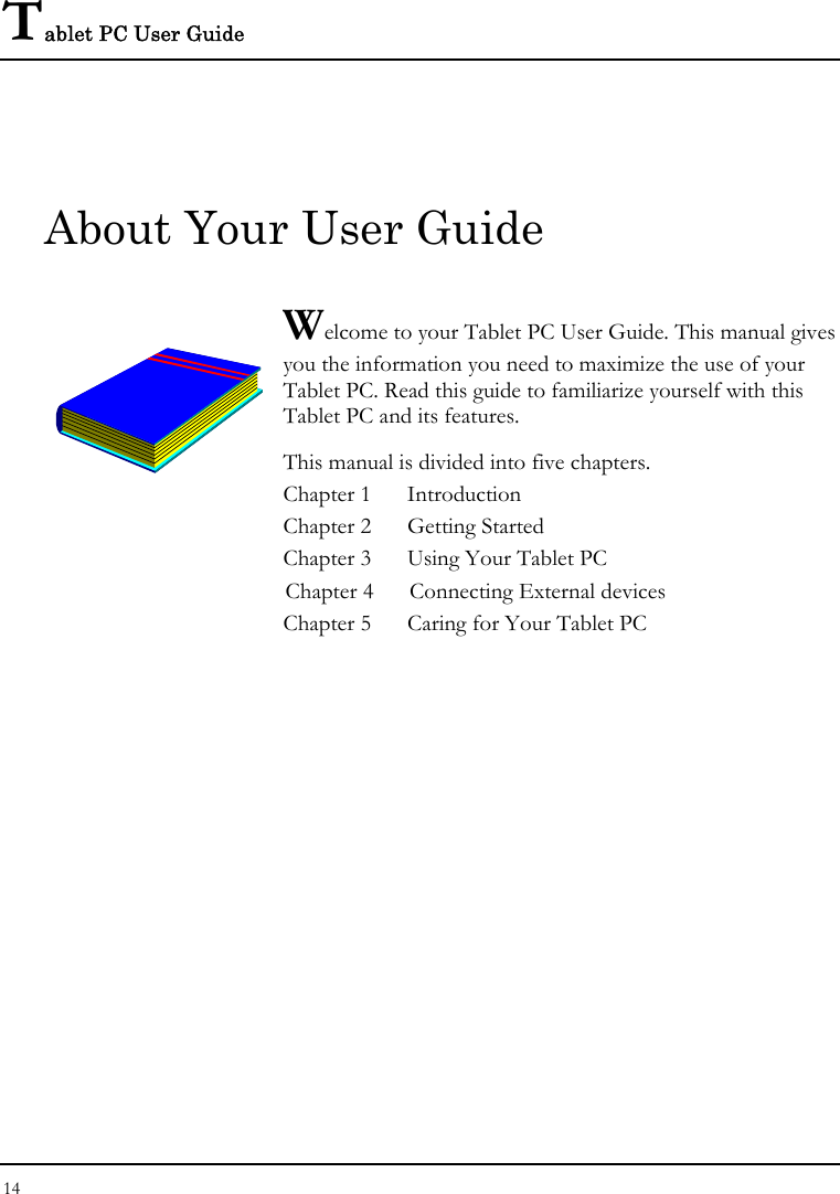 Tablet PC User Guide 14  About Your User Guide  Welcome to your Tablet PC User Guide. This manual gives you the information you need to maximize the use of your Tablet PC. Read this guide to familiarize yourself with this Tablet PC and its features. This manual is divided into five chapters.  Chapter 1  Introduction Chapter 2  Getting Started  Chapter 3  Using Your Tablet PC Chapter 4  Connecting External devices Chapter 5  Caring for Your Tablet PC                  