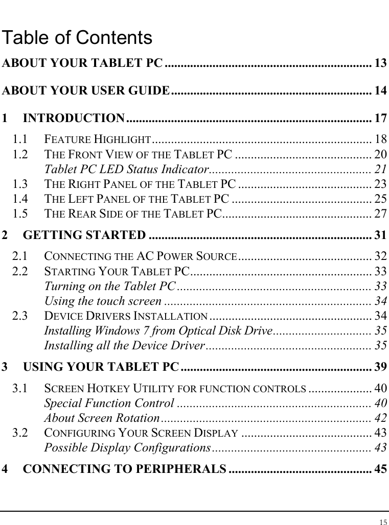 Tablet User Guide 15  Table of Contents ABOUT YOUR TABLET PC ................................................................. 13 ABOUT YOUR USER GUIDE............................................................... 14 1 INTRODUCTION ............................................................................. 17 1.1 FEATURE HIGHLIGHT..................................................................... 18 1.2 THE FRONT VIEW OF THE TABLET PC ........................................... 20 Tablet PC LED Status Indicator................................................... 21 1.3 THE RIGHT PANEL OF THE TABLET PC .......................................... 23 1.4 THE LEFT PANEL OF THE TABLET PC ............................................ 25 1.5 THE REAR SIDE OF THE TABLET PC............................................... 27 2 GETTING STARTED ...................................................................... 31 2.1 CONNECTING THE AC POWER SOURCE.......................................... 32 2.2 STARTING YOUR TABLET PC......................................................... 33 Turning on the Tablet PC ............................................................. 33 Using the touch screen ................................................................. 34 2.3 DEVICE DRIVERS INSTALLATION ................................................... 34 Installing Windows 7 from Optical Disk Drive............................... 35 Installing all the Device Driver.................................................... 35 3 USING YOUR TABLET PC ............................................................ 39 3.1 SCREEN HOTKEY UTILITY FOR FUNCTION CONTROLS .................... 40 Special Function Control ............................................................. 40 About Screen Rotation.................................................................. 42 3.2 CONFIGURING YOUR SCREEN DISPLAY ......................................... 43 Possible Display Configurations.................................................. 43 4 CONNECTING TO PERIPHERALS ............................................. 45 
