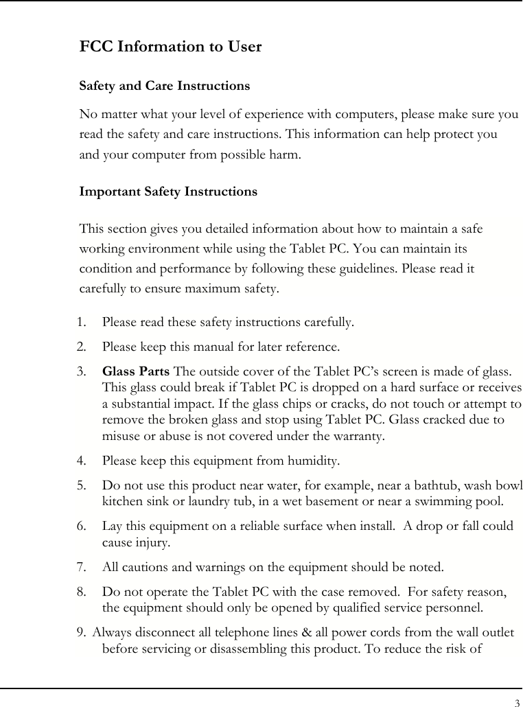 Tablet User Guide 3  FCC Information to User Safety and Care Instructions No matter what your level of experience with computers, please make sure you read the safety and care instructions. This information can help protect you and your computer from possible harm. Important Safety Instructions This section gives you detailed information about how to maintain a safe working environment while using the Tablet PC. You can maintain its condition and performance by following these guidelines. Please read it carefully to ensure maximum safety. 1. Please read these safety instructions carefully. 2. Please keep this manual for later reference. 3. Glass Parts The outside cover of the Tablet PC’s screen is made of glass. This glass could break if Tablet PC is dropped on a hard surface or receives a substantial impact. If the glass chips or cracks, do not touch or attempt to remove the broken glass and stop using Tablet PC. Glass cracked due to misuse or abuse is not covered under the warranty. 4. Please keep this equipment from humidity. 5. Do not use this product near water, for example, near a bathtub, wash bowl kitchen sink or laundry tub, in a wet basement or near a swimming pool. 6. Lay this equipment on a reliable surface when install.  A drop or fall could cause injury. 7. All cautions and warnings on the equipment should be noted. 8. Do not operate the Tablet PC with the case removed.  For safety reason, the equipment should only be opened by qualified service personnel. 9. Always disconnect all telephone lines &amp; all power cords from the wall outlet before servicing or disassembling this product. To reduce the risk of 