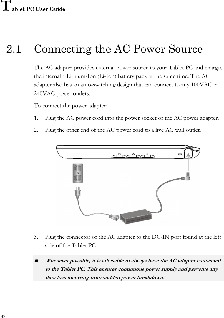 Tablet PC User Guide 32  2.1  Connecting the AC Power Source The AC adapter provides external power source to your Tablet PC and charges the internal a Lithium-Ion (Li-Ion) battery pack at the same time. The AC adapter also has an auto-switching design that can connect to any 100VAC ~ 240VAC power outlets. To connect the power adapter: 1. Plug the AC power cord into the power socket of the AC power adapter. 2. Plug the other end of the AC power cord to a live AC wall outlet.    3. Plug the connector of the AC adapter to the DC-IN port found at the left side of the Tablet PC.  Whenever possible, it is advisable to always have the AC adapter connected to the Tablet PC. This ensures continuous power supply and prevents any data loss incurring from sudden power breakdown. 