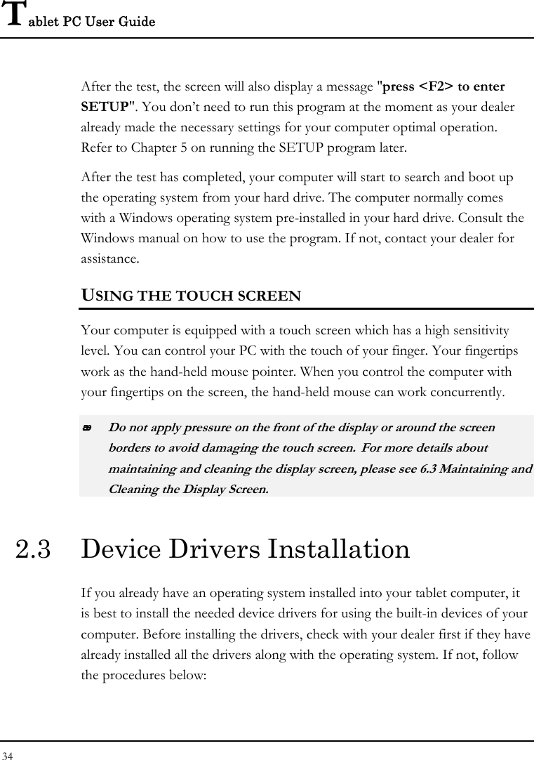 Tablet PC User Guide 34  After the test, the screen will also display a message &quot;press &lt;F2&gt; to enter SETUP&quot;. You don’t need to run this program at the moment as your dealer already made the necessary settings for your computer optimal operation. Refer to Chapter 5 on running the SETUP program later. After the test has completed, your computer will start to search and boot up the operating system from your hard drive. The computer normally comes with a Windows operating system pre-installed in your hard drive. Consult the Windows manual on how to use the program. If not, contact your dealer for assistance. USING THE TOUCH SCREEN Your computer is equipped with a touch screen which has a high sensitivity level. You can control your PC with the touch of your finger. Your fingertips work as the hand-held mouse pointer. When you control the computer with your fingertips on the screen, the hand-held mouse can work concurrently.  Do not apply pressure on the front of the display or around the screen borders to avoid damaging the touch screen. For more details about maintaining and cleaning the display screen, please see 6.3 Maintaining and Cleaning the Display Screen. 2.3  Device Drivers Installation If you already have an operating system installed into your tablet computer, it is best to install the needed device drivers for using the built-in devices of your computer. Before installing the drivers, check with your dealer first if they have already installed all the drivers along with the operating system. If not, follow the procedures below:  