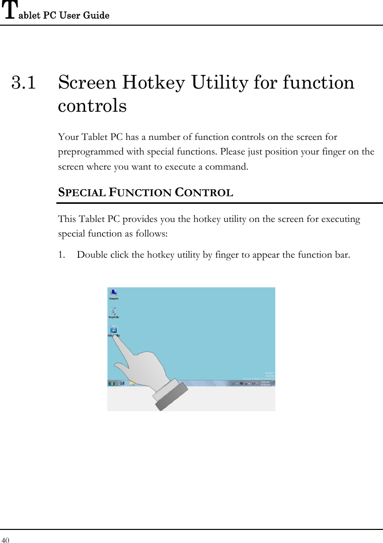 Tablet PC User Guide 40  3.1  Screen Hotkey Utility for function controls Your Tablet PC has a number of function controls on the screen for preprogrammed with special functions. Please just position your finger on the screen where you want to execute a command. SPECIAL FUNCTION CONTROL This Tablet PC provides you the hotkey utility on the screen for executing special function as follows: 1. Double click the hotkey utility by finger to appear the function bar.     