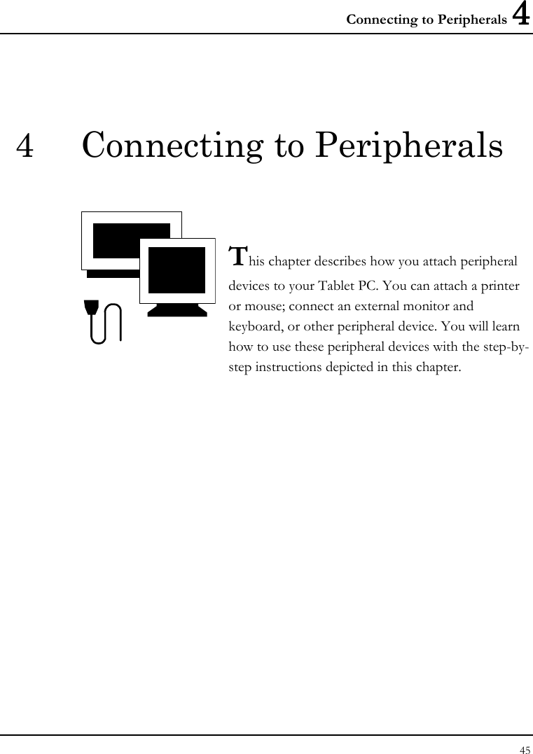 Connecting to Peripherals 4 45  4  Connecting to Peripherals   This chapter describes how you attach peripheral devices to your Tablet PC. You can attach a printer or mouse; connect an external monitor and keyboard, or other peripheral device. You will learn how to use these peripheral devices with the step-by-step instructions depicted in this chapter.              