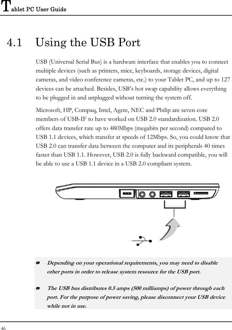 Tablet PC User Guide 46  4.1  Using the USB Port USB (Universal Serial Bus) is a hardware interface that enables you to connect multiple devices (such as printers, mice, keyboards, storage devices, digital cameras, and video conference cameras, etc.) to your Tablet PC, and up to 127 devices can be attached. Besides, USB’s hot swap capability allows everything to be plugged in and unplugged without turning the system off.   Microsoft, HP, Compaq, Intel, Agere, NEC and Philip are seven core members of USB-IF to have worked on USB 2.0 standardization. USB 2.0 offers data transfer rate up to 480Mbps (megabits per second) compared to USB 1.1 devices, which transfer at speeds of 12Mbps. So, you could know that USB 2.0 can transfer data between the computer and its peripherals 40 times faster than USB 1.1. However, USB 2.0 is fully backward compatible, you will be able to use a USB 1.1 device in a USB 2.0 compliant system.   Depending on your operational requirements, you may need to disable other ports in order to release system resource for the USB port.  The USB bus distributes 0.5 amps (500 milliamps) of power through each port. For the purpose of power saving, please disconnect your USB device while not in use.  