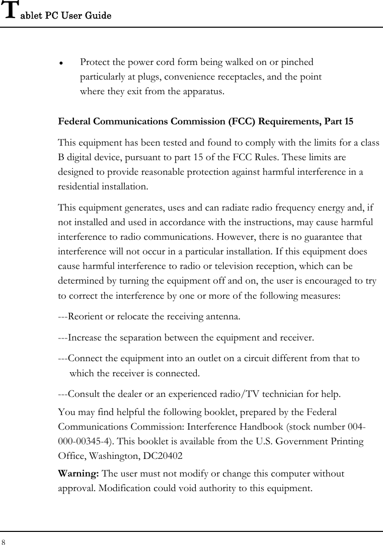 Tablet PC User Guide 8  z Protect the power cord form being walked on or pinched particularly at plugs, convenience receptacles, and the point where they exit from the apparatus. Federal Communications Commission (FCC) Requirements, Part 15 This equipment has been tested and found to comply with the limits for a class B digital device, pursuant to part 15 of the FCC Rules. These limits are designed to provide reasonable protection against harmful interference in a residential installation. This equipment generates, uses and can radiate radio frequency energy and, if not installed and used in accordance with the instructions, may cause harmful interference to radio communications. However, there is no guarantee that interference will not occur in a particular installation. If this equipment does cause harmful interference to radio or television reception, which can be determined by turning the equipment off and on, the user is encouraged to try to correct the interference by one or more of the following measures: ---Reorient or relocate the receiving antenna. ---Increase the separation between the equipment and receiver. ---Connect the equipment into an outlet on a circuit different from that to    which the receiver is connected. ---Consult the dealer or an experienced radio/TV technician for help. You may find helpful the following booklet, prepared by the Federal Communications Commission: Interference Handbook (stock number 004-000-00345-4). This booklet is available from the U.S. Government Printing Office, Washington, DC20402 Warning: The user must not modify or change this computer without approval. Modification could void authority to this equipment. 