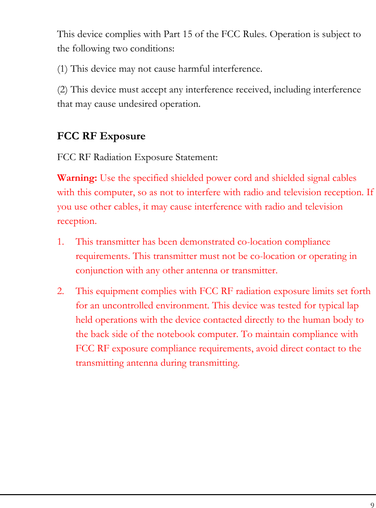 Tablet User Guide 9  This device complies with Part 15 of the FCC Rules. Operation is subject to the following two conditions: (1) This device may not cause harmful interference. (2) This device must accept any interference received, including interference that may cause undesired operation. FCC RF Exposure FCC RF Radiation Exposure Statement: Warning: Use the specified shielded power cord and shielded signal cables with this computer, so as not to interfere with radio and television reception. If you use other cables, it may cause interference with radio and television reception. 1. This transmitter has been demonstrated co-location compliance requirements. This transmitter must not be co-location or operating in conjunction with any other antenna or transmitter. 2. This equipment complies with FCC RF radiation exposure limits set forth for an uncontrolled environment. This device was tested for typical lap held operations with the device contacted directly to the human body to the back side of the notebook computer. To maintain compliance with FCC RF exposure compliance requirements, avoid direct contact to the transmitting antenna during transmitting.     