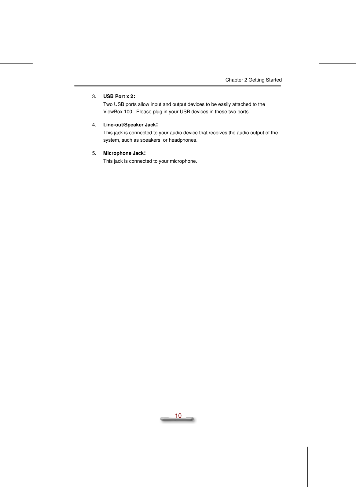 Chapter 2 Getting Started  10 3. USB Port x 2: Two USB ports allow input and output devices to be easily attached to the ViewBox 100.  Please plug in your USB devices in these two ports. 4. Line-out/Speaker Jack: This jack is connected to your audio device that receives the audio output of the system, such as speakers, or headphones. 5. Microphone Jack: This jack is connected to your microphone. 