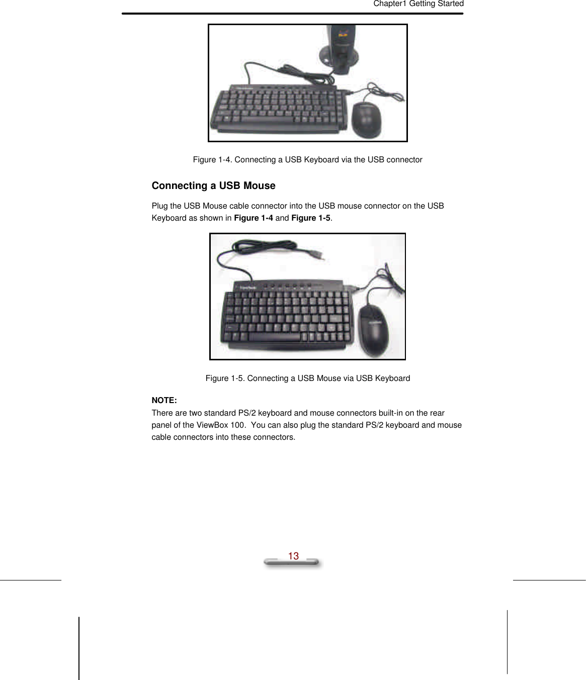 Chapter1 Getting Started  13  Figure 1-4. Connecting a USB Keyboard via the USB connector Connecting a USB Mouse Plug the USB Mouse cable connector into the USB mouse connector on the USB Keyboard as shown in Figure 1-4 and Figure 1-5.  Figure 1-5. Connecting a USB Mouse via USB Keyboard NOTE: There are two standard PS/2 keyboard and mouse connectors built-in on the rear panel of the ViewBox 100.  You can also plug the standard PS/2 keyboard and mouse cable connectors into these connectors. 