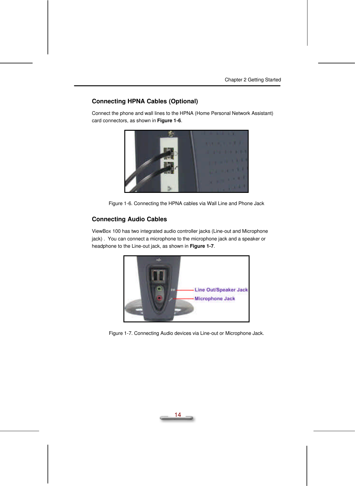 Chapter 2 Getting Started  14 Connecting HPNA Cables (Optional) Connect the phone and wall lines to the HPNA (Home Personal Network Assistant) card connectors, as shown in Figure 1-6.  Figure 1-6. Connecting the HPNA cables via Wall Line and Phone Jack Connecting Audio Cables ViewBox 100 has two integrated audio controller jacks (Line-out and Microphone jack) .  You can connect a microphone to the microphone jack and a speaker or headphone to the Line-out jack, as shown in Figure 1-7.  Figure 1-7. Connecting Audio devices via Line-out or Microphone Jack. 