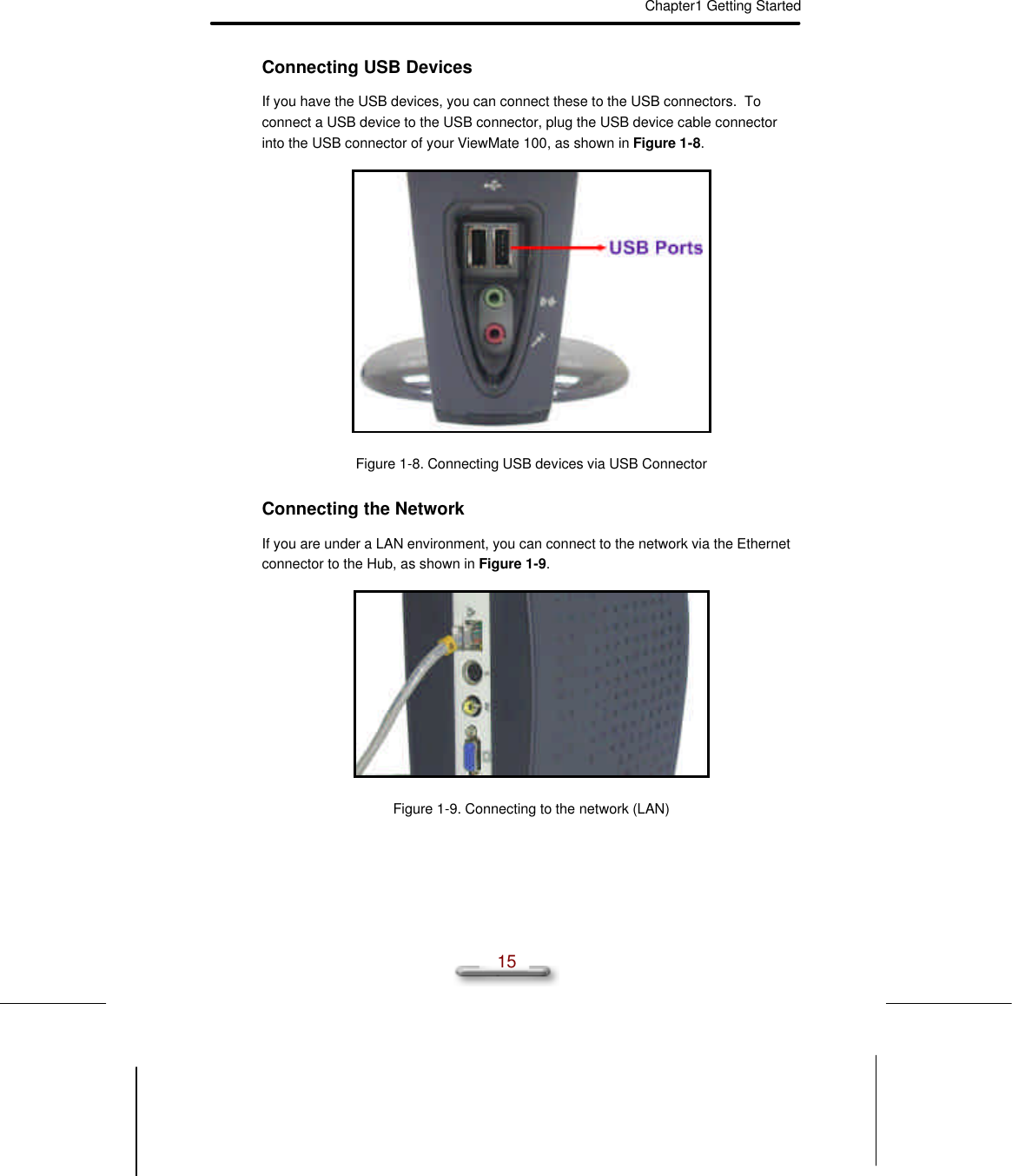 Chapter1 Getting Started  15 Connecting USB Devices If you have the USB devices, you can connect these to the USB connectors.  To connect a USB device to the USB connector, plug the USB device cable connector into the USB connector of your ViewMate 100, as shown in Figure 1-8.  Figure 1-8. Connecting USB devices via USB Connector Connecting the Network If you are under a LAN environment, you can connect to the network via the Ethernet connector to the Hub, as shown in Figure 1-9.  Figure 1-9. Connecting to the network (LAN) 