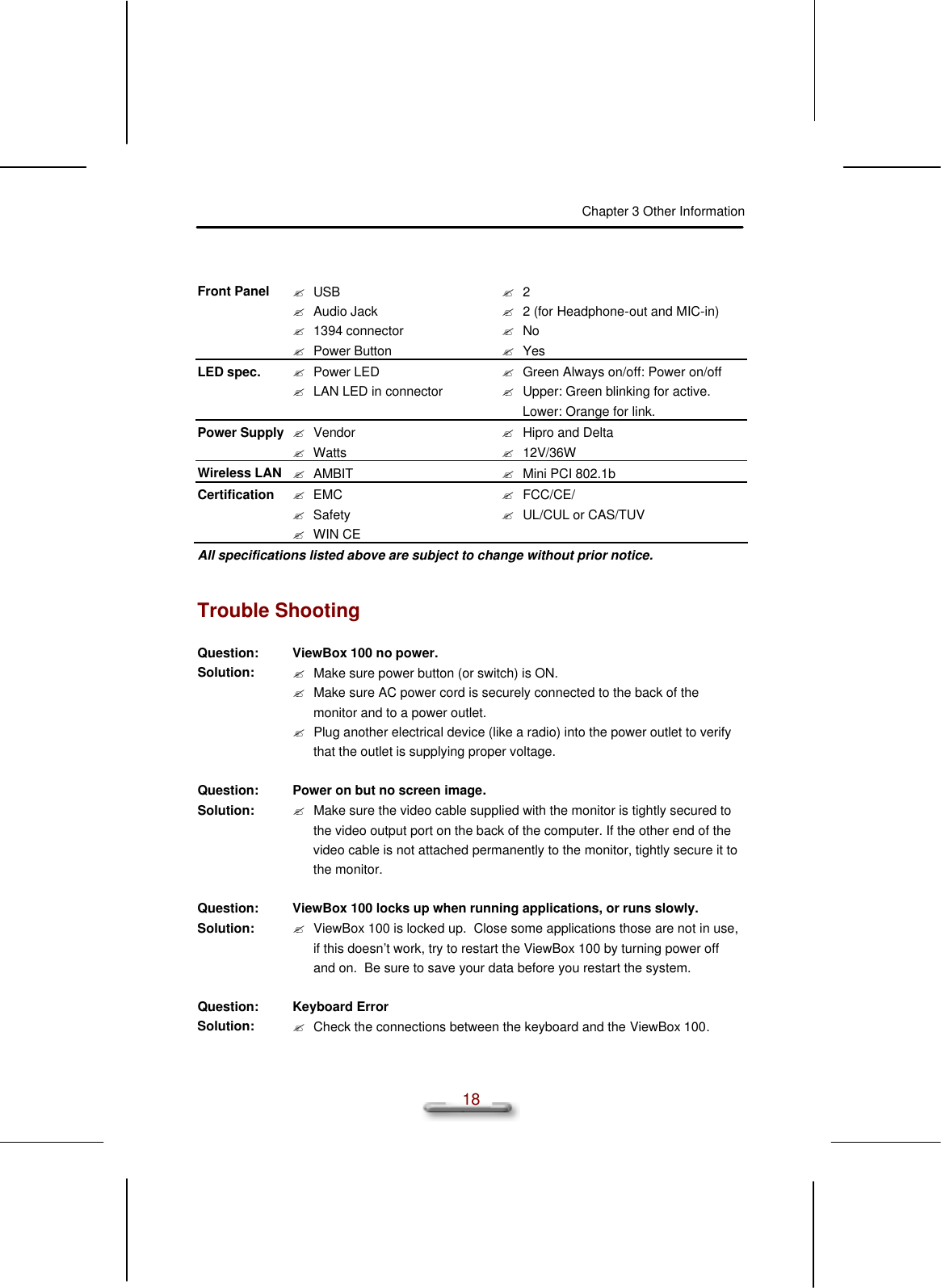 Chapter 3 Other Information  18  Front Panel ? USB ? Audio Jack ? 1394 connector ? Power Button ? 2 ? 2 (for Headphone-out and MIC-in) ? No ? Yes LED spec. ? Power LED ? LAN LED in connector ? Green Always on/off: Power on/off ? Upper: Green blinking for active. Lower: Orange for link. Power Supply ? Vendor ? Watts ? Hipro and Delta ? 12V/36W Wireless LAN ? AMBIT ? Mini PCI 802.1b Certification ? EMC  ? Safety  ? WIN CE ? FCC/CE/ ? UL/CUL or CAS/TUV All specifications listed above are subject to change without prior notice.  Trouble Shooting Question: ViewBox 100 no power. Solution: ? Make sure power button (or switch) is ON. ? Make sure AC power cord is securely connected to the back of the monitor and to a power outlet. ? Plug another electrical device (like a radio) into the power outlet to verify that the outlet is supplying proper voltage.   Question: Power on but no screen image. Solution: ? Make sure the video cable supplied with the monitor is tightly secured to the video output port on the back of the computer. If the other end of the video cable is not attached permanently to the monitor, tightly secure it to the monitor.   Question: ViewBox 100 locks up when running applications, or runs slowly. Solution: ? ViewBox 100 is locked up.  Close some applications those are not in use, if this doesn’t work, try to restart the ViewBox 100 by turning power off and on.  Be sure to save your data before you restart the system.   Question: Keyboard Error Solution: ? Check the connections between the keyboard and the ViewBox 100.   