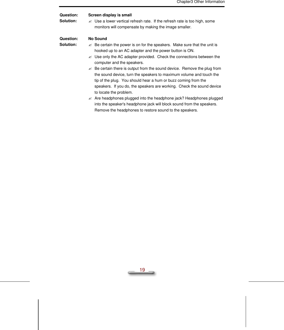 Chapter3 Other Information  19 Question: Screen display is small Solution: ? Use a lower vertical refresh rate.  If the refresh rate is too high, some monitors will compensate by making the image smaller.   Question: No Sound Solution: ? Be certain the power is on for the speakers.  Make sure that the unit is hooked up to an AC adapter and the power button is ON. ? Use only the AC adapter provided.  Check the connections between the computer and the speakers. ? Be certain there is output from the sound device.  Remove the plug from the sound device, turn the speakers to maximum volume and touch the tip of the plug.  You should hear a hum or buzz coming from the speakers.  If you do, the speakers are working.  Check the sound device to locate the problem. ? Are headphones plugged into the headphone jack? Headphones plugged into the speaker&apos;s headphone jack will block sound from the speakers.  Remove the headphones to restore sound to the speakers.  