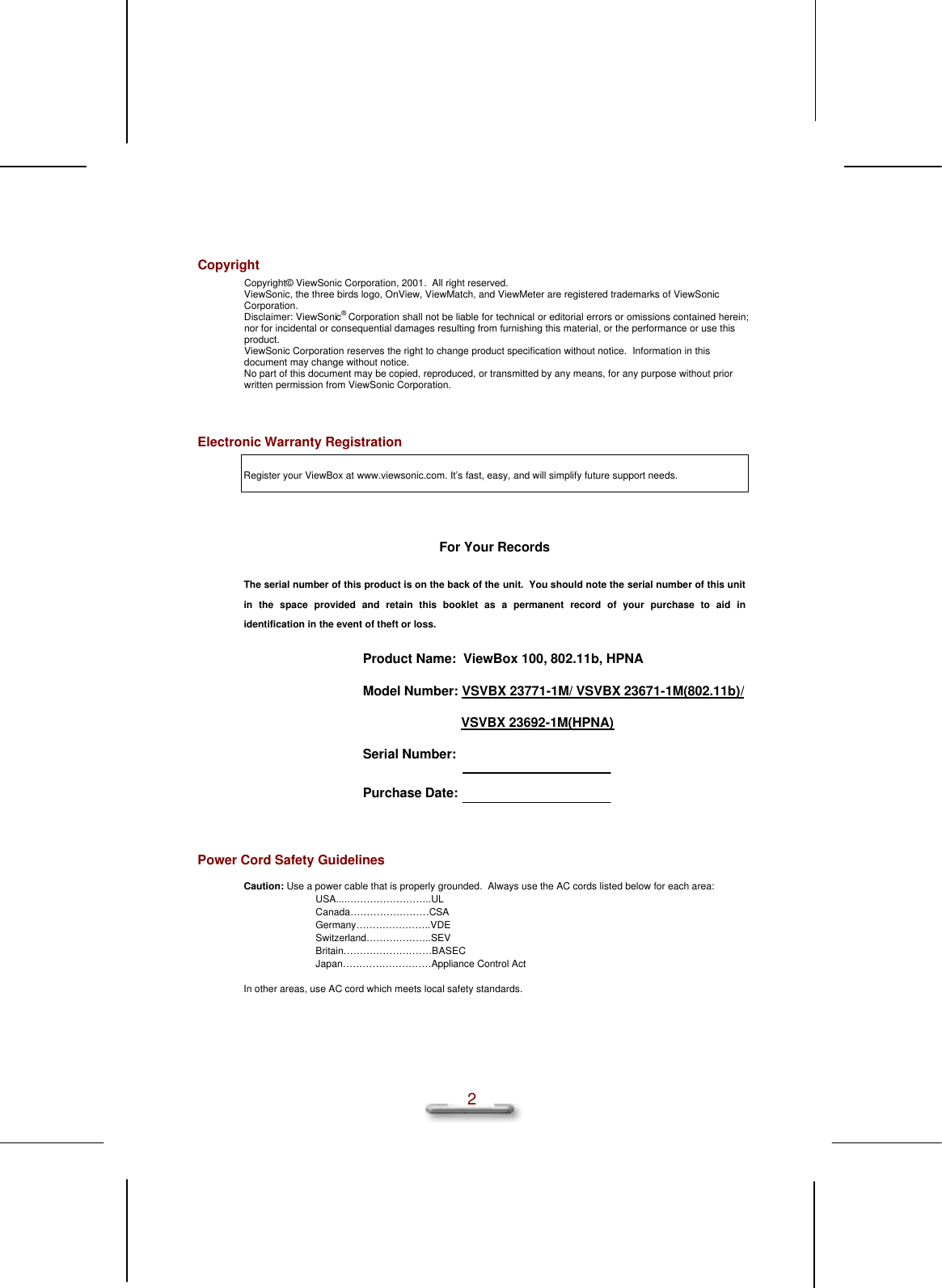   2 Copyright Copyright© ViewSonic Corporation, 2001.  All right reserved. ViewSonic, the three birds logo, OnView, ViewMatch, and ViewMeter are registered trademarks of ViewSonic Corporation. Disclaimer: ViewSonic® Corporation shall not be liable for technical or editorial errors or omissions contained herein;  nor for incidental or consequential damages resulting from furnishing this material, or the performance or use this product. ViewSonic Corporation reserves the right to change product specification without notice.  Information in this document may change without notice. No part of this document may be copied, reproduced, or transmitted by any means, for any purpose without prior written permission from ViewSonic Corporation.  Electronic Warranty Registration Register your ViewBox at www.viewsonic.com. It’s fast, easy, and will simplify future support needs.  For Your Records The serial number of this product is on the back of the unit.  You should note the serial number of this unit in the space provided and retain this booklet as a permanent record of your purchase to aid in identification in the event of theft or loss. Product Name:  ViewBox 100, 802.11b, HPNA Model Number: VSVBX 23771-1M/ VSVBX 23671-1M(802.11b)/                            VSVBX 23692-1M(HPNA)                                             Serial Number:  Purchase Date:                                                  Power Cord Safety Guidelines Caution: Use a power cable that is properly grounded.  Always use the AC cords listed below for each area: USA....……………………..UL Canada……………………CSA Germany…………………..VDE Switzerland………………..SEV Britain………………………BASEC Japan………………………Appliance Control Act In other areas, use AC cord which meets local safety standards.   