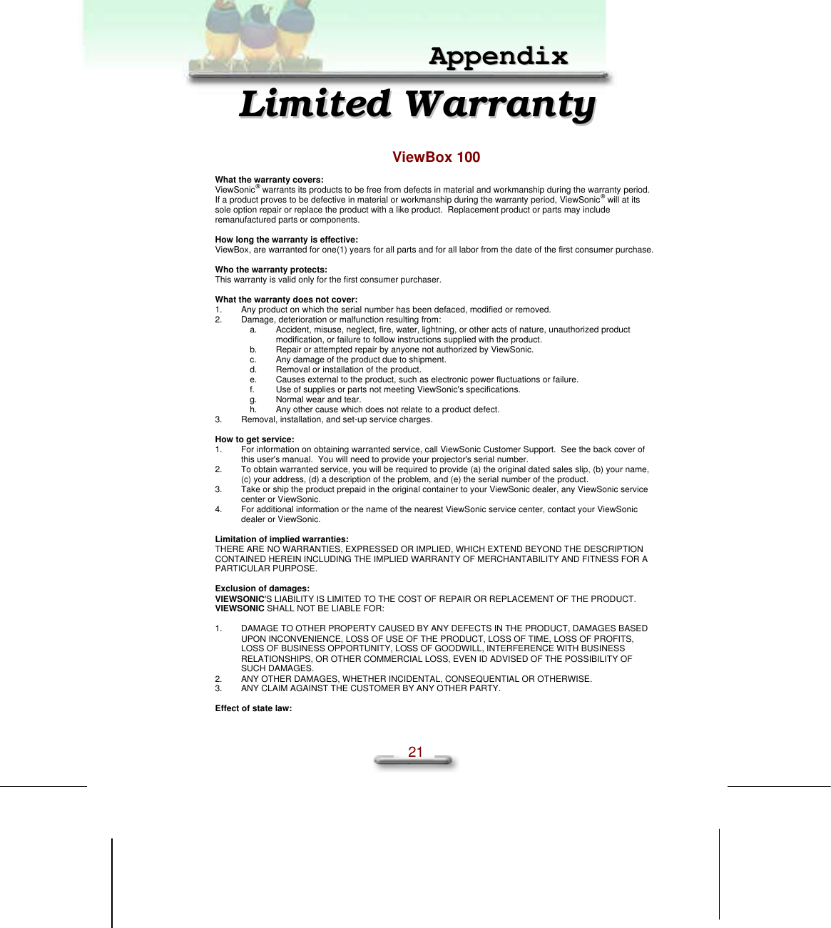 Chapter3 Other Information  21   AAppppeennddiixx  LLiimmiitteedd  WWaarrrraannttyy  ViewBox 100 What the warranty covers: ViewSonic® warrants its products to be free from defects in material and workmanship during the warranty period.  If a product proves to be defective in material or workmanship during the warranty period, ViewSonic® will at its sole option repair or replace the product with a like product.  Replacement product or parts may include remanufactured parts or components.  How long the warranty is effective: ViewBox, are warranted for one(1) years for all parts and for all labor from the date of the first consumer purchase.  Who the warranty protects: This warranty is valid only for the first consumer purchaser.  What the warranty does not cover: 1. Any product on which the serial number has been defaced, modified or removed. 2. Damage, deterioration or malfunction resulting from: a. Accident, misuse, neglect, fire, water, lightning, or other acts of nature, unauthorized product modification, or failure to follow instructions supplied with the product. b. Repair or attempted repair by anyone not authorized by ViewSonic. c. Any damage of the product due to shipment. d. Removal or installation of the product. e. Causes external to the product, such as electronic power fluctuations or failure. f. Use of supplies or parts not meeting ViewSonic&apos;s specifications. g. Normal wear and tear. h. Any other cause which does not relate to a product defect. 3. Removal, installation, and set-up service charges.  How to get service: 1. For information on obtaining warranted service, call ViewSonic Customer Support.  See the back cover of this user&apos;s manual.  You will need to provide your projector&apos;s serial number. 2. To obtain warranted service, you will be required to provide (a) the original dated sales slip, (b) your name, (c) your address, (d) a description of the problem, and (e) the serial number of the product. 3. Take or ship the product prepaid in the original container to your ViewSonic dealer, any ViewSonic service center or ViewSonic. 4. For additional information or the name of the nearest ViewSonic service center, contact your ViewSonic dealer or ViewSonic.  Limitation of implied warranties: THERE ARE NO WARRANTIES, EXPRESSED OR IMPLIED, WHICH EXTEND BEYOND THE DESCRIPTION CONTAINED HEREIN INCLUDING THE IMPLIED WARRANTY OF MERCHANTABILITY AND FITNESS FOR A PARTICULAR PURPOSE.  Exclusion of damages: VIEWSONIC&apos;S LIABILITY IS LIMITED TO THE COST OF REPAIR OR REPLACEMENT OF THE PRODUCT. VIEWSONIC SHALL NOT BE LIABLE FOR:  1. DAMAGE TO OTHER PROPERTY CAUSED BY ANY DEFECTS IN THE PRODUCT, DAMAGES BASED UPON INCONVENIENCE, LOSS OF USE OF THE PRODUCT, LOSS OF TIME, LOSS OF PROFITS, LOSS OF BUSINESS OPPORTUNITY, LOSS OF GOODWILL, INTERFERENCE WITH BUSINESS RELATIONSHIPS, OR OTHER COMMERCIAL LOSS, EVEN ID ADVISED OF THE POSSIBILITY OF SUCH DAMAGES. 2. ANY OTHER DAMAGES, WHETHER INCIDENTAL, CONSEQUENTIAL OR OTHERWISE. 3. ANY CLAIM AGAINST THE CUSTOMER BY ANY OTHER PARTY.  Effect of state law: 