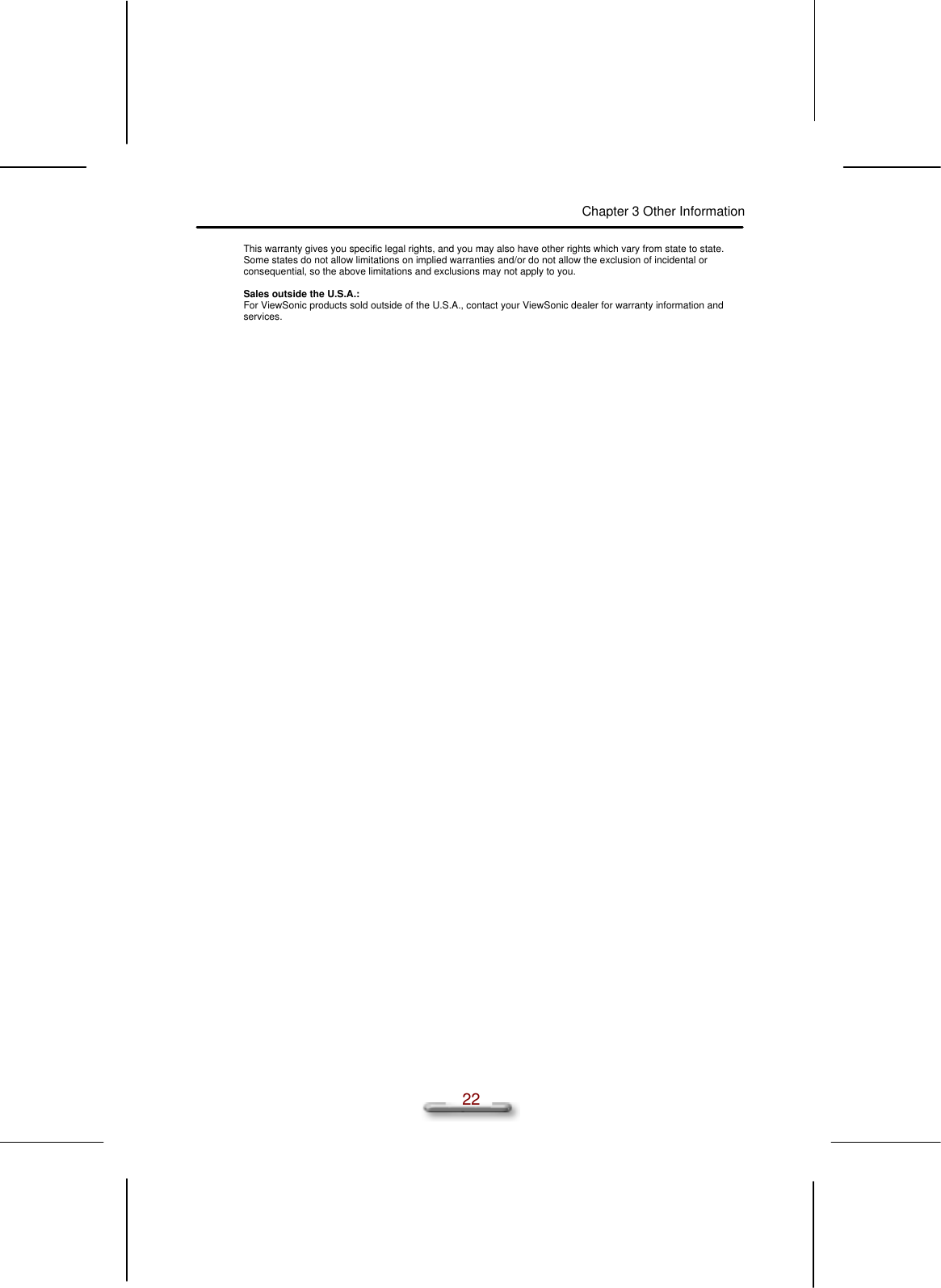 Chapter 3 Other Information  22 This warranty gives you specific legal rights, and you may also have other rights which vary from state to state.  Some states do not allow limitations on implied warranties and/or do not allow the exclusion of incidental or consequential, so the above limitations and exclusions may not apply to you.  Sales outside the U.S.A.: For ViewSonic products sold outside of the U.S.A., contact your ViewSonic dealer for warranty information and services. 