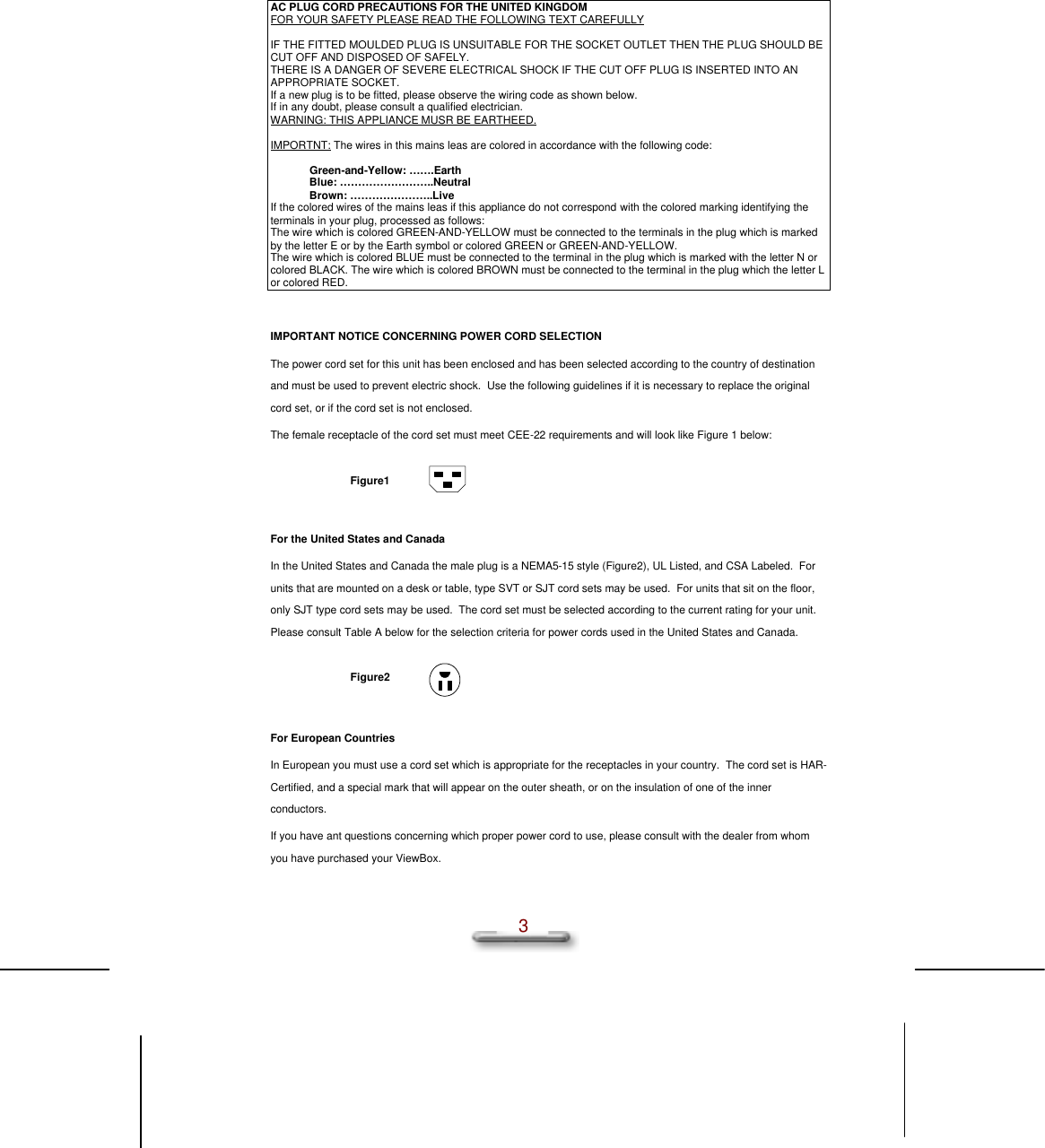  3  AC PLUG CORD PRECAUTIONS FOR THE UNITED KINGDOM FOR YOUR SAFETY PLEASE READ THE FOLLOWING TEXT CAREFULLY  IF THE FITTED MOULDED PLUG IS UNSUITABLE FOR THE SOCKET OUTLET THEN THE PLUG SHOULD BE CUT OFF AND DISPOSED OF SAFELY.  THERE IS A DANGER OF SEVERE ELECTRICAL SHOCK IF THE CUT OFF PLUG IS INSERTED INTO AN APPROPRIATE SOCKET. If a new plug is to be fitted, please observe the wiring code as shown below. If in any doubt, please consult a qualified electrician. WARNING: THIS APPLIANCE MUSR BE EARTHEED.  IMPORTNT: The wires in this mains leas are colored in accordance with the following code:  Green-and-Yellow: …….Earth Blue: ……………………..Neutral Brown: …………………..Live If the colored wires of the mains leas if this appliance do not correspond with the colored marking identifying the terminals in your plug, processed as follows: The wire which is colored GREEN-AND-YELLOW must be connected to the terminals in the plug which is marked by the letter E or by the Earth symbol or colored GREEN or GREEN-AND-YELLOW. The wire which is colored BLUE must be connected to the terminal in the plug which is marked with the letter N or colored BLACK. The wire which is colored BROWN must be connected to the terminal in the plug which the letter L or colored RED.  IMPORTANT NOTICE CONCERNING POWER CORD SELECTION The power cord set for this unit has been enclosed and has been selected according to the country of destination and must be used to prevent electric shock.  Use the following guidelines if it is necessary to replace the original cord set, or if the cord set is not enclosed. The female receptacle of the cord set must meet CEE-22 requirements and will look like Figure 1 below:  Figure1    For the United States and Canada In the United States and Canada the male plug is a NEMA5-15 style (Figure2), UL Listed, and CSA Labeled.  For units that are mounted on a desk or table, type SVT or SJT cord sets may be used.  For units that sit on the floor, only SJT type cord sets may be used.  The cord set must be selected according to the current rating for your unit.  Please consult Table A below for the selection criteria for power cords used in the United States and Canada.  Figure2    For European Countries In European you must use a cord set which is appropriate for the receptacles in your country.  The cord set is HAR-Certified, and a special mark that will appear on the outer sheath, or on the insulation of one of the inner conductors. If you have ant questions concerning which proper power cord to use, please consult with the dealer from whom you have purchased your ViewBox. 