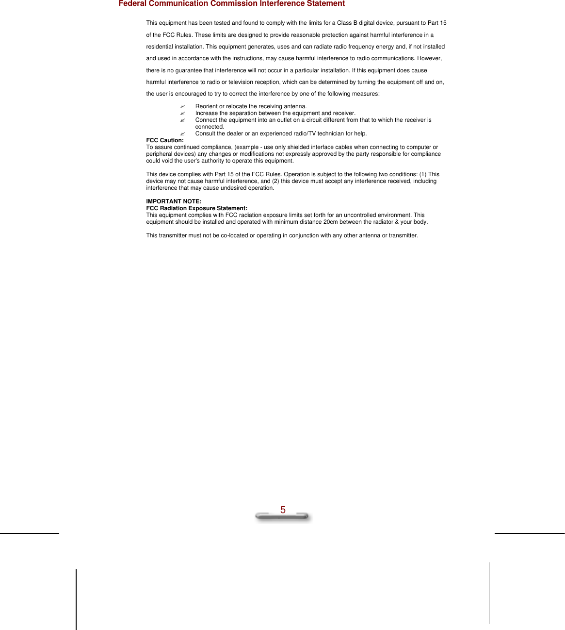  5 Federal Communication Commission Interference Statement This equipment has been tested and found to comply with the limits for a Class B digital device, pursuant to Part 15 of the FCC Rules. These limits are designed to provide reasonable protection against harmful interference in a residential installation. This equipment generates, uses and can radiate radio frequency energy and, if not installed and used in accordance with the instructions, may cause harmful interference to radio communications. However, there is no guarantee that interference will not occur in a particular installation. If this equipment does cause harmful interference to radio or television reception, which can be determined by turning the equipment off and on, the user is encouraged to try to correct the interference by one of the following measures: ? Reorient or relocate the receiving antenna. ? Increase the separation between the equipment and receiver. ? Connect the equipment into an outlet on a circuit different from that to which the receiver is connected. ? Consult the dealer or an experienced radio/TV technician for help. FCC Caution: To assure continued compliance, (example - use only shielded interface cables when connecting to computer or peripheral devices) any changes or modifications not expressly approved by the party responsible for compliance could void the user&apos;s authority to operate this equipment.  This device complies with Part 15 of the FCC Rules. Operation is subject to the following two conditions: (1) This device may not cause harmful interference, and (2) this device must accept any interference received, including interference that may cause undesired operation.  IMPORTANT NOTE: FCC Radiation Exposure Statement: This equipment complies with FCC radiation exposure limits set forth for an uncontrolled environment. This equipment should be installed and operated with minimum distance 20cm between the radiator &amp; your body.  This transmitter must not be co-located or operating in conjunction with any other antenna or transmitter. 
