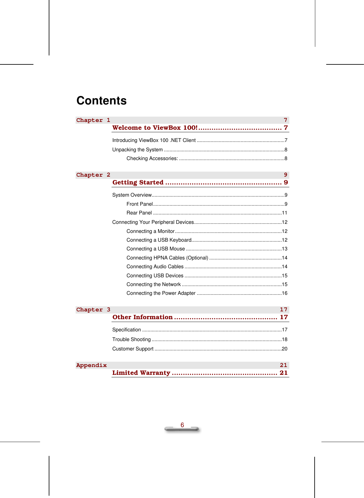   6 Contents Chapter 1 7 Welcome to ViewBox 100!...................................... 7 Introducing ViewBox 100 .NET Client ................................................................7 Unpacking the System ........................................................................................8 Checking Accessories: .............................................................................8 Chapter 2 9 Getting Started ..................................................... 9 System Overview.................................................................................................9 Front Panel................................................................................................9 Rear Panel ..............................................................................................11 Connecting Your Peripheral Devices................................................................12 Connecting a Monitor..............................................................................12 Connecting a USB Keyboard..................................................................12 Connecting a USB Mouse ......................................................................13 Connecting HPNA Cables (Optional) .....................................................14 Connecting Audio Cables .......................................................................14 Connecting USB Devices .......................................................................15 Connecting the Network .........................................................................15 Connecting the Power Adapter ..............................................................16 Chapter 3 17 Other Information ............................................... 17 Specification ......................................................................................................17 Trouble Shooting ...............................................................................................18 Customer Support .............................................................................................20 Appendix 21 Limited Warranty ................................................ 21  