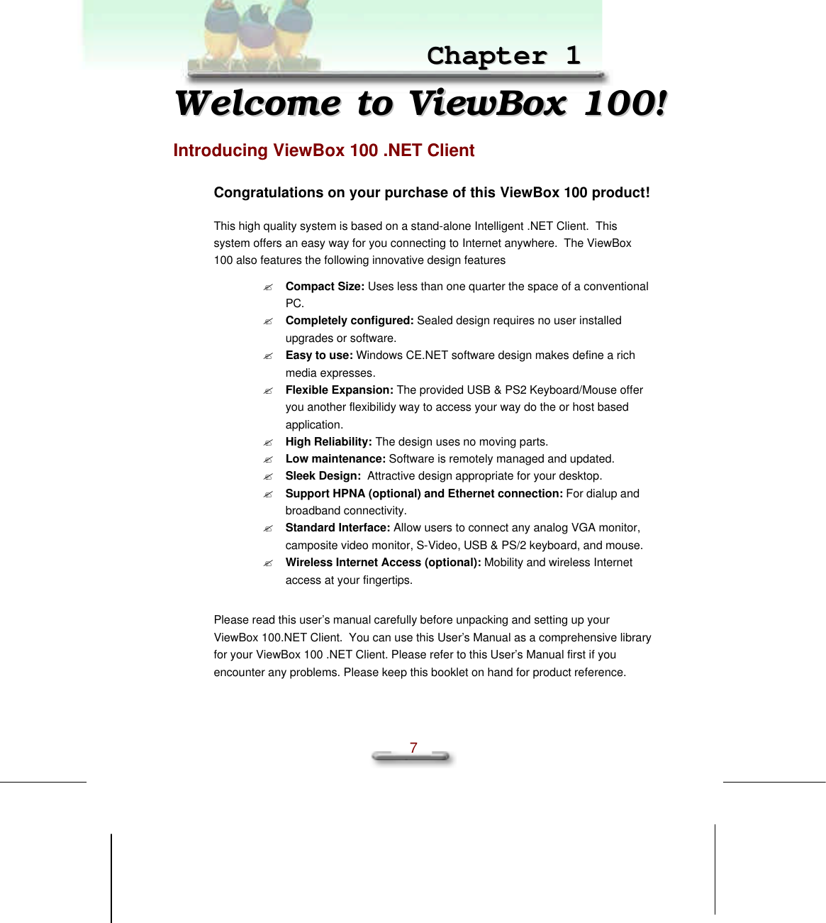 Chapter1 Welcome to ViewMate!  7   CChhaapptteerr  11  WWeellccoommee  ttoo  VViieewwBBooxx  110000!!  Introducing ViewBox 100 .NET Client Congratulations on your purchase of this ViewBox 100 product! This high quality system is based on a stand-alone Intelligent .NET Client.  This system offers an easy way for you connecting to Internet anywhere.  The ViewBox 100 also features the following innovative design features ? Compact Size: Uses less than one quarter the space of a conventional PC. ? Completely configured: Sealed design requires no user installed upgrades or software. ? Easy to use: Windows CE.NET software design makes define a rich  media expresses. ? Flexible Expansion: The provided USB &amp; PS2 Keyboard/Mouse offer you another flexibilidy way to access your way do the or host based application. ? High Reliability: The design uses no moving parts. ? Low maintenance: Software is remotely managed and updated. ? Sleek Design:  Attractive design appropriate for your desktop. ? Support HPNA (optional) and Ethernet connection: For dialup and broadband connectivity. ? Standard Interface: Allow users to connect any analog VGA monitor, camposite video monitor, S-Video, USB &amp; PS/2 keyboard, and mouse. ? Wireless Internet Access (optional): Mobility and wireless Internet access at your fingertips.   Please read this user’s manual carefully before unpacking and setting up your ViewBox 100.NET Client.  You can use this User’s Manual as a comprehensive library for your ViewBox 100 .NET Client. Please refer to this User’s Manual first if you encounter any problems. Please keep this booklet on hand for product reference. 