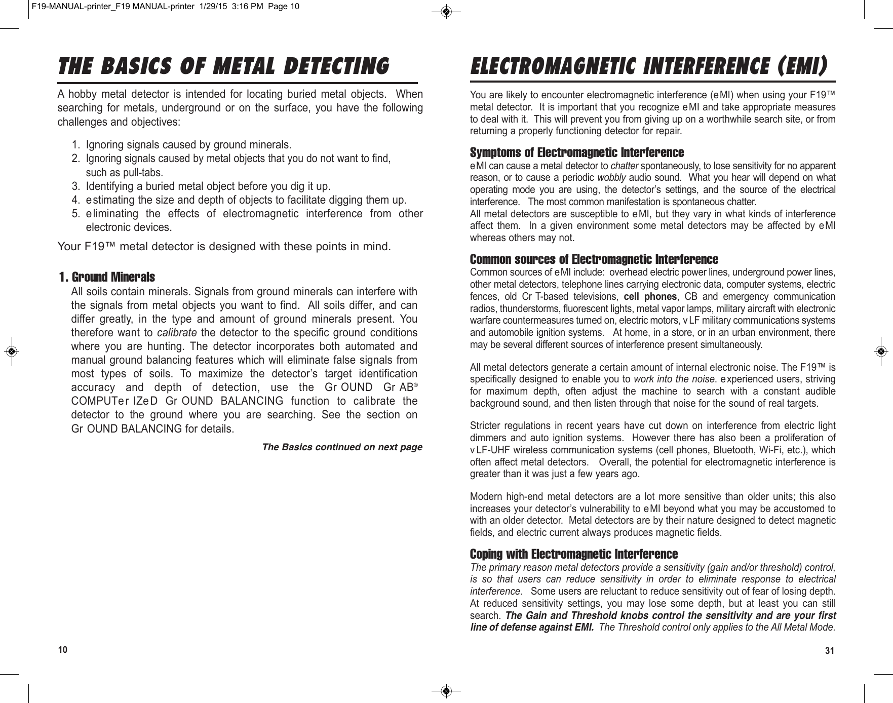 10 31ELECTROMAGNETIC INTERFERENCE (EMI)You are likely to encounter electromagnetic interference (eMI) when using your F19™metal detector.  It is important that you recognize e MI and take appropriate measuresto deal with it.  This will prevent you from giving up on a worthwhile search site, or fromreturning a properly functioning detector for repair. Symptoms of Electromagnetic InterferenceeMI can cause a metal detector to chatter spontaneously, to lose sensitivity for no apparentreason, or to cause a periodic wobbly audio sound.  What you hear will depend on whatoperating  mode  you  are  using,  the  detector’s  settings,  and  the  source  of  the  electricalinterference.   The most common manifestation is spontaneous chatter.All metal detectors are susceptible to e MI, but they vary in what kinds of interferenceaffect  them.    In  a  given  environment  some  metal  detectors  may  be  affected  by  eMIwhereas others may not. Common sources of Electromagnetic InterferenceCommon sources of eMI include:  overhead electric power lines, underground power lines,other metal detectors, telephone lines carrying electronic data, computer systems, electricfences,  old  Cr T-based  televisions,  cell  phones,  CB  and  emergency  communicationradios, thunderstorms, fluorescent lights, metal vapor lamps, military aircraft with electronicwarfare countermeasures turned on, electric motors, v LF military communications systemsand automobile ignition systems.   At home, in a store, or in an urban environment, theremay be several different sources of interference present simultaneously.All metal detectors generate a certain amount of internal electronic noise. The F19™ isspecifically designed to enable you to work into the noise. experienced users, strivingfor  maximum  depth,  often  adjust  the  machine  to  search  with  a  constant  audiblebackground sound, and then listen through that noise for the sound of real targets. Stricter  regulations  in  recent  years  have  cut  down  on  interference  from  electric  lightdimmers  and  auto  ignition  systems.    However  there  has  also  been  a  proliferation  ofv LF-UHF wireless communication systems (cell phones, Bluetooth, Wi-Fi, etc.), whichoften affect metal detectors.   Overall, the potential for electromagnetic interference isgreater than it was just a few years ago.Modern  high-end  metal  detectors  are  a  lot  more  sensitive  than  older  units;  this  alsoincreases your detector’s vulnerability to eMI beyond what you may be accustomed towith an older detector.  Metal detectors are by their nature designed to detect magneticfields, and electric current always produces magnetic fields.Coping with Electromagnetic InterferenceThe primary reason metal detectors provide a sensitivity (gain and/or threshold) control,is  so  that  users  can  reduce  sensitivity  in  order  to  eliminate  response  to  electricalinterference.   Some users are reluctant to reduce sensitivity out of fear of losing depth.At  reduced  sensitivity  settings,  you  may  lose  some  depth,  but  at  least  you  can  stillsearch. The Gain and Threshold knobs control the sensitivity and are your firstline of defense against EMI.  The Threshold control only applies to the All Metal Mode.THE BASICS OF METAL DETECTINGA  hobby  metal  detector  is  intended  for  locating  buried  metal  objects.    Whensearching  for  metals,  underground  or  on  the  surface,  you  have  the  followingchallenges and objectives:1. Ignoring signals caused by ground minerals.2.Ignoring signals caused by metal objects that you do not want to find,such as pull-tabs.3. Identifying a buried metal object before you dig it up.4. e stimating the size and depth of objects to facilitate digging them up.5. e liminating  the  effects  of  electromagnetic  interference  from  otherelectronic devices.Your F19™ metal detector is designed with these points in mind.1. Ground MineralsAll soils contain minerals. Signals from ground minerals can interfere withthe signals from  metal  objects you  want to find.  All soils differ,  and  candiffer  greatly,  in  the  type  and  amount  of  ground  minerals  present.  Youtherefore want to  calibrate the  detector to  the specific  ground conditionswhere  you  are  hunting.  The  detector  incorporates  both  automated  andmanual ground balancing features which will eliminate false signals frommost  types  of  soils.  To  maximize  the  detector’s  target  identificationaccuracy  and  depth  of  detection,  use  the  Gr OUND  Gr AB®COMPUTer IZe D  Gr OUND  BALANCING  function  to  calibrate  thedetector  to  the  ground  where  you  are  searching.  See  the  section  onGr OUND BALANCING for details.The Basics continued on next pageF19-MANUAL-printer_F19 MANUAL-printer  1/29/15  3:16 PM  Page 10