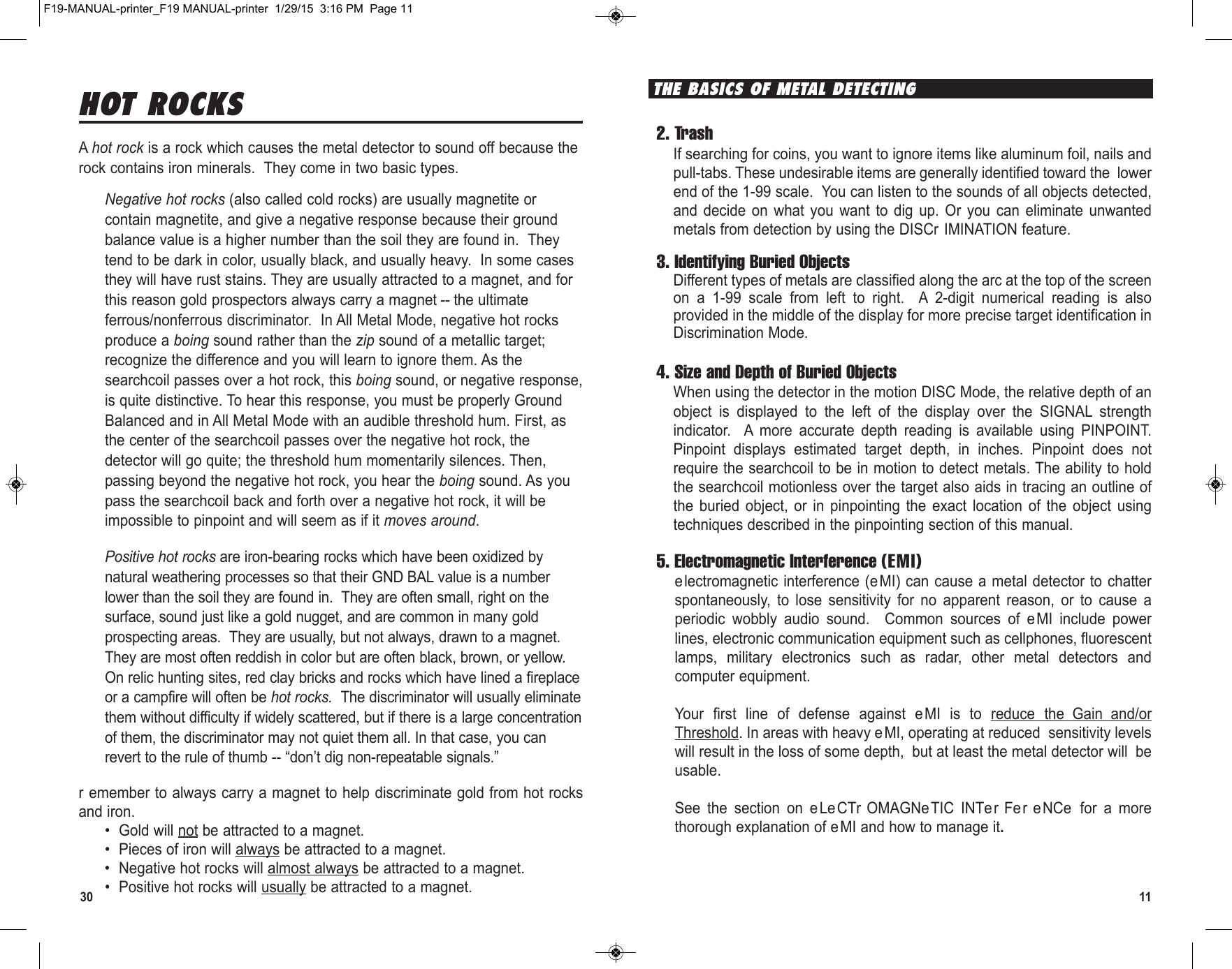 1130HOT ROCKSA hot rock is a rock which causes the metal detector to sound off because therock contains iron minerals.  They come in two basic types.Negative hot rocks (also called cold rocks) are usually magnetite orcontain magnetite, and give a negative response because their groundbalance value is a higher number than the soil they are found in.  Theytend to be dark in color, usually black, and usually heavy.  In some casesthey will have rust stains. They are usually attracted to a magnet, and forthis reason gold prospectors always carry a magnet -- the ultimateferrous/nonferrous discriminator.  In All Metal Mode, negative hot rocksproduce a boing sound rather than the zip sound of a metallic target;recognize the difference and you will learn to ignore them. As thesearchcoil passes over a hot rock, this boing sound, or negative response,is quite distinctive. To hear this response, you must be properly GroundBalanced and in All Metal Mode with an audible threshold hum. First, asthe center of the searchcoil passes over the negative hot rock, thedetector will go quite; the threshold hum momentarily silences. Then,passing beyond the negative hot rock, you hear the boing sound. As youpass the searchcoil back and forth over a negative hot rock, it will beimpossible to pinpoint and will seem as if it moves around.Positive hot rocks are iron-bearing rocks which have been oxidized bynatural weathering processes so that their GND BAL value is a numberlower than the soil they are found in.  They are often small, right on thesurface, sound just like a gold nugget, and are common in many goldprospecting areas.  They are usually, but not always, drawn to a magnet.They are most often reddish in color but are often black, brown, or yellow.On relic hunting sites, red clay bricks and rocks which have lined a fireplaceor a campfire will often be hot rocks.  The discriminator will usually eliminatethem without difficulty if widely scattered, but if there is a large concentrationof them, the discriminator may not quiet them all. In that case, you canrevert to the rule of thumb -- “don’t dig non-repeatable signals.”r emember to always carry a magnet to help discriminate gold from hot rocksand iron.• Gold will not be attracted to a magnet.• Pieces of iron will always be attracted to a magnet.• Negative hot rocks will almost always be attracted to a magnet.• Positive hot rocks will usually be attracted to a magnet.2. TrashIf searching for coins, you want to ignore items like aluminum foil, nails andpull-tabs. These undesirable items are generally identified toward the  lowerend of the 1-99 scale.  You can listen to the sounds of all objects detected,and  decide  on  what  you  want  to  dig  up.  Or  you  can  eliminate  unwantedmetals from detection by using the DISCr IMINATION feature.3. Identifying Buried ObjectsDifferent types of metals are classified along the arc at the top of the screenon  a  1-99  scale  from  left  to  right.    A  2-digit  numerical  reading  is  alsoprovided in the middle of the display for more precise target identification inDiscrimination Mode.4. Size and Depth of Buried ObjectsWhen using the detector in the motion DISC Mode, the relative depth of anobject  is  displayed  to  the  left  of  the  display  over  the  SIGNAL  strengthindicator.    A  more  accurate  depth  reading  is  available  using  PINPOINT.Pinpoint  displays  estimated  target  depth,  in  inches.  Pinpoint  does  notrequire the searchcoil to be in motion to detect metals. The ability to holdthe searchcoil motionless over the target also aids in tracing an outline ofthe  buried  object,  or  in  pinpointing  the  exact  location  of  the  object  usingtechniques described in the pinpointing section of this manual.5. Electromagnetic Interference (EMI)electromagnetic interference (eMI) can cause a metal detector to chatterspontaneously,  to  lose  sensitivity  for  no  apparent  reason,  or  to  cause  aperiodic  wobbly  audio  sound.   Common  sources  of  eMI  include  powerlines, electronic communication equipment such as cellphones, fluorescentlamps,  military  electronics  such  as  radar,  other  metal  detectors  andcomputer equipment.Your  first  line  of  defense  against  eMI  is  to  reduce  the Gain and/orThreshold. In areas with heavy eMI, operating at reduced sensitivity levelswill result in the loss of some depth, but at least the metal detector will beusable.See  the  section  on  eLeCTr OMAGNeTIC  INTe r Fer e NCe for  a  morethorough explanation of eMI and how to manage it.THE BASICS OF METAL DETECTINGF19-MANUAL-printer_F19 MANUAL-printer  1/29/15  3:16 PM  Page 11