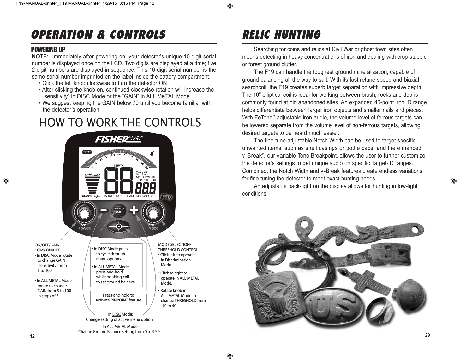 12 29OPERATION &amp; CONTROLSVOLUMEV-BREAKNOTCH WIDTHDISCGND BALON/OFF/GAIN:• Click ON/OFF• In DISC Mode rotate   to change GAIN   (sensitivity) from   1 to 100• In ALL METAL Mode   rotate to change   GAIN from 5 to 100   in steps of 5• In DISC Mode press  to cycle through  menu options• In ALL METAL Mode press-and-hold  while bobbing coil  to set ground balancePress-and-hold toactivate PINPOINT feature  In DISC Mode:Change setting of active menu option  In ALL METAL Mode:Change Ground Balance setting from 0 to 99.9 MODE SELECTION/THRESHOLD CONTROL• Click left to operate   in Discrimination   Mode• Click to right to   operate in ALL METAL   Mode.• Rotate knob in   ALL METAL Mode to   change THRESHOLD from   -40 to 40POWERING UPNOTE:  Immediately after powering on, your detector&apos;s unique 10-digit serialnumber is displayed once on the LCD. Two digits are displayed at a time; five2-digit numbers are displayed in sequence. This 10-digit serial number is thesame serial number imprinted on the label inside the battery compartment.• Click the left knob clockwise to turn the detector ON.• After clicking the knob on, continued clockwise rotation will increase the“sensitivity” in DISC Mode or the “GAIN” in ALL Me TAL Mode.• We suggest keeping the GAIN below 70 until you become familiar withthe detector’s operation.Searching for coins and relics at Civil War or ghost town sites oftenmeans detecting in heavy concentrations of iron and dealing with crop-stubbleor forest ground clutter. The F19 can handle the toughest ground mineralization, capable ofground balancing all the way to salt. With its fast retune speed and biaxialsearchcoil, the F19 creates superb target separation with impressive depth.The 10” elliptical coil is ideal for working between brush, rocks and debriscommonly found at old abandoned sites. An expanded 40-point iron ID rangehelps differentiate between larger iron objects and smaller nails and pieces.With FeTone™adjustable iron audio, the volume level of ferrous targets canbe lowered separate from the volume level of non-ferrous targets, allowingdesired targets to be heard much easier. The fine-tune adjustable Notch Width can be used to target specificunwanted items, such as shell casings or bottle caps, and the enhancedv-Break®, our variable Tone Breakpoint, allows the user to further customizethe detector’s settings to get unique audio on specific Target-ID ranges.Combined, the Notch Width and v -Break features create endless variationsfor fine tuning the detector to meet exact hunting needs. An adjustable back-light on the display allows for hunting in low-lightconditions. RELIC HUNTINGF19-MANUAL-printer_F19 MANUAL-printer  1/29/15  3:16 PM  Page 12