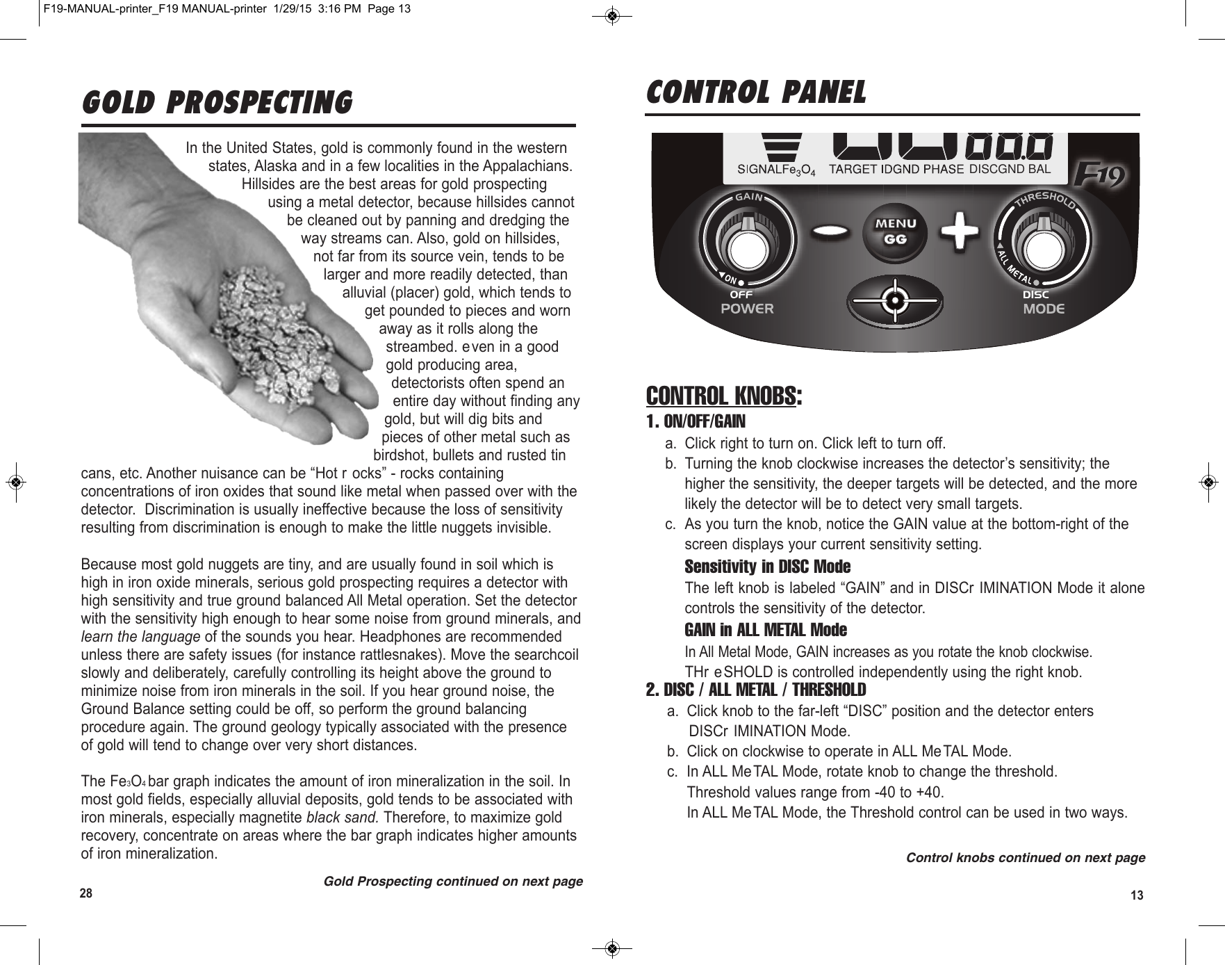 1328GOLD PROSPECTINGGold Prospecting continued on next pageIn the United States, gold is commonly found in the westernstates, Alaska and in a few localities in the Appalachians.Hillsides are the best areas for gold prospectingusing a metal detector, because hillsides cannotbe cleaned out by panning and dredging theway streams can. Also, gold on hillsides,not far from its source vein, tends to belarger and more readily detected, thanalluvial (placer) gold, which tends toget pounded to pieces and wornaway as it rolls along thestreambed. even in a goodgold producing area,detectorists often spend anentire day without finding anygold, but will dig bits andpieces of other metal such asbirdshot, bullets and rusted tincans, etc. Another nuisance can be “Hot r ocks” - rocks containingconcentrations of iron oxides that sound like metal when passed over with thedetector.  Discrimination is usually ineffective because the loss of sensitivityresulting from discrimination is enough to make the little nuggets invisible. Because most gold nuggets are tiny, and are usually found in soil which ishigh in iron oxide minerals, serious gold prospecting requires a detector withhigh sensitivity and true ground balanced All Metal operation. Set the detectorwith the sensitivity high enough to hear some noise from ground minerals, andlearn the language of the sounds you hear. Headphones are recommendedunless there are safety issues (for instance rattlesnakes). Move the searchcoilslowly and deliberately, carefully controlling its height above the ground tominimize noise from iron minerals in the soil. If you hear ground noise, theGround Balance setting could be off, so perform the ground balancingprocedure again. The ground geology typically associated with the presenceof gold will tend to change over very short distances.The Fe3O4 bar graph indicates the amount of iron mineralization in the soil. Inmost gold fields, especially alluvial deposits, gold tends to be associated withiron minerals, especially magnetite black sand. Therefore, to maximize goldrecovery, concentrate on areas where the bar graph indicates higher amountsof iron mineralization.CONTROL PANEL DISCGND BALCONTROL KNOBS:1. ON/OFF/GAINa. Click right to turn on. Click left to turn off.b. Turning the knob clockwise increases the detector’s sensitivity; thehigher the sensitivity, the deeper targets will be detected, and the morelikely the detector will be to detect very small targets.c. As you turn the knob, notice the GAIN value at the bottom-right of thescreen displays your current sensitivity setting.Sensitivity in DISC ModeThe left knob is labeled “GAIN” and in DISCr IMINATION Mode it alonecontrols the sensitivity of the detector.  GAIN in ALL METAL ModeIn All Metal Mode, GAIN increases as you rotate the knob clockwise.THr e SHOLD is controlled independently using the right knob.2. DISC / ALL METAL / THRESHOLDa. Click knob to the far-left “DISC” position and the detector entersDISCr IMINATION Mode.b. Click on clockwise to operate in ALL MeTAL Mode. c. In ALL MeTAL Mode, rotate knob to change the threshold.Threshold values range from -40 to +40.  In ALL Me TAL Mode, the Threshold control can be used in two ways. Control knobs continued on next pageF19-MANUAL-printer_F19 MANUAL-printer  1/29/15  3:16 PM  Page 13
