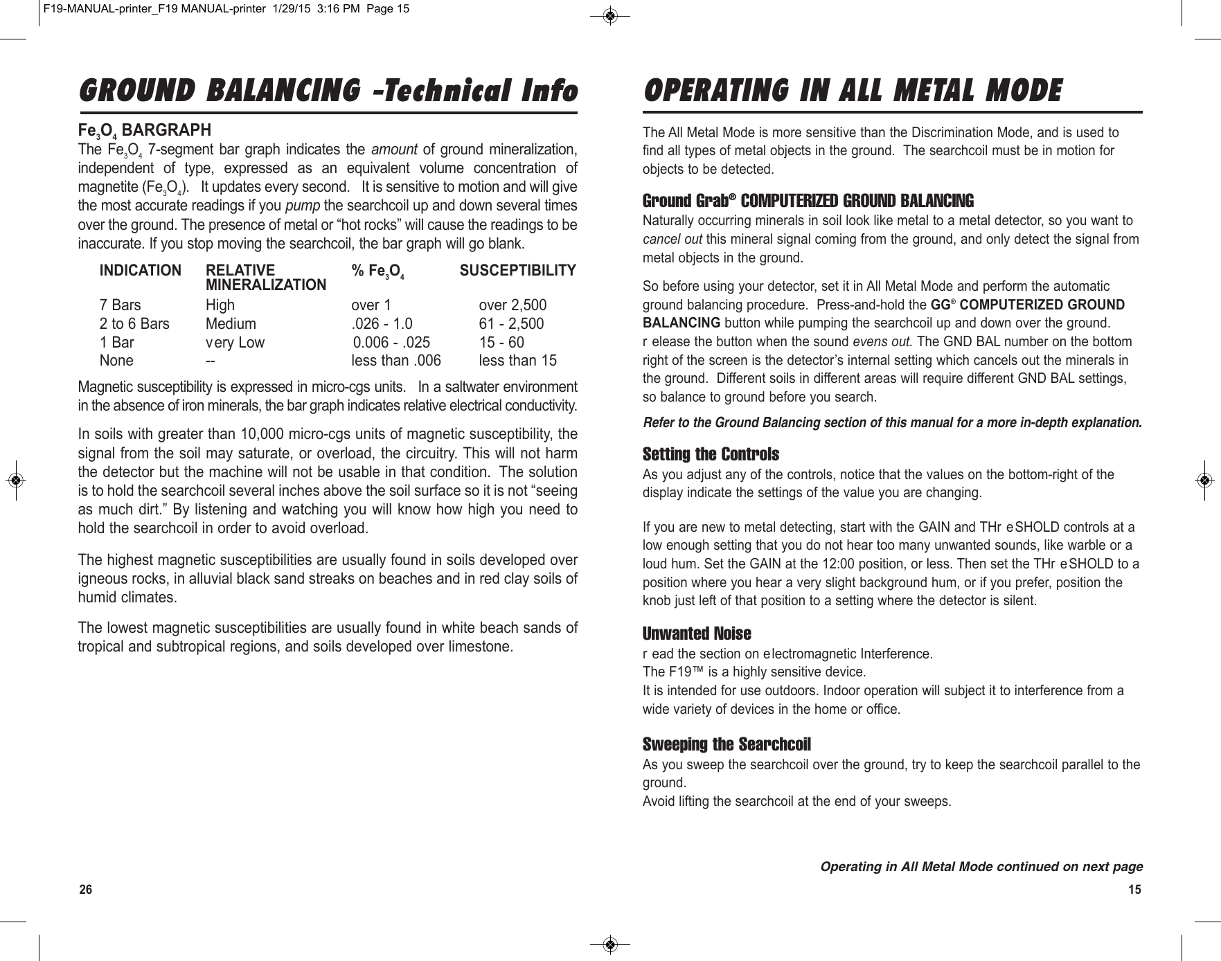 26 15GROUND BALANCING -Technical InfoFe3O4BARGRAPH The  Fe3O47-segment bar  graph indicates  the  amount  of ground  mineralization,independent  of  type,  expressed  as  an  equivalent  volume  concentration  ofmagnetite (Fe3O4).  It updates every second.  It is sensitive to motion and will givethe most accurate readings if you pump the searchcoil up and down several timesover the ground. The presence of metal or “hot rocks” will cause the readings to beinaccurate. If you stop moving the searchcoil, the bar graph will go blank.INDICATION RELATIVE % Fe3O4SUSCEPTIBILITYMINERALIZATION7 Bars High over 1 over 2,5002 to 6 Bars Medium .026 - 1.0 61 - 2,5001 Bar very Low 0.006 - .025 15 - 60None -- less than .006 less than 15Magnetic susceptibility is expressed in micro-cgs units.  In a saltwater environmentin the absence of iron minerals, the bar graph indicates relative electrical conductivity.In soils with greater than 10,000 micro-cgs units of magnetic susceptibility, thesignal from the soil may saturate, or overload, the circuitry. This will not harmthe detector but the machine will not be usable in that condition. The solutionis to hold the searchcoil several inches above the soil surface so it is not “seeingas much dirt.” By listening and watching you will know how high you need tohold the searchcoil in order to avoid overload.The highest magnetic susceptibilities are usually found in soils developed overigneous rocks, in alluvial black sand streaks on beaches and in red clay soils ofhumid climates.The lowest magnetic susceptibilities are usually found in white beach sands oftropical and subtropical regions, and soils developed over limestone.OPERATING IN ALL METAL MODEThe All Metal Mode is more sensitive than the Discrimination Mode, and is used tofind all types of metal objects in the ground.  The searchcoil must be in motion forobjects to be detected.  Ground Grab®COMPUTERIZED GROUND BALANCINGNaturally occurring minerals in soil look like metal to a metal detector, so you want tocancel out this mineral signal coming from the ground, and only detect the signal frommetal objects in the ground.So before using your detector, set it in All Metal Mode and perform the automaticground balancing procedure.  Press-and-hold the GG®COMPUTERIZED GROUNDBALANCING button while pumping the searchcoil up and down over the ground.r elease the button when the sound evens out. The GND BAL number on the bottomright of the screen is the detector’s internal setting which cancels out the minerals inthe ground.  Different soils in different areas will require different GND BAL settings,so balance to ground before you search.Refer to the Ground Balancing section of this manual for a more in-depth explanation.Setting the ControlsAs you adjust any of the controls, notice that the values on the bottom-right of thedisplay indicate the settings of the value you are changing.If you are new to metal detecting, start with the GAIN and THr eSHOLD controls at alow enough setting that you do not hear too many unwanted sounds, like warble or aloud hum. Set the GAIN at the 12:00 position, or less. Then set the THr eSHOLD to aposition where you hear a very slight background hum, or if you prefer, position theknob just left of that position to a setting where the detector is silent.Unwanted Noiser ead the section on electromagnetic Interference.The F19™ is a highly sensitive device.It is intended for use outdoors. Indoor operation will subject it to interference from awide variety of devices in the home or office.Sweeping the SearchcoilAs you sweep the searchcoil over the ground, try to keep the searchcoil parallel to theground.Avoid lifting the searchcoil at the end of your sweeps.Operating in All Metal Mode continued on next pageF19-MANUAL-printer_F19 MANUAL-printer  1/29/15  3:16 PM  Page 15