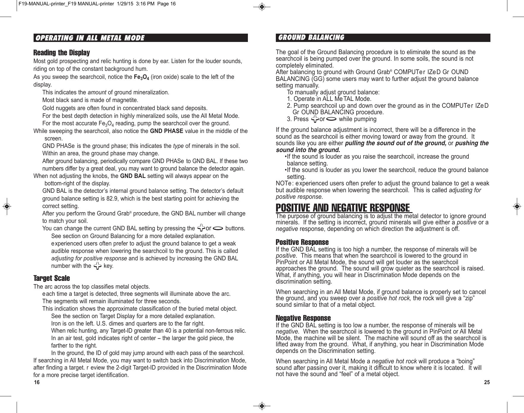 16 25The goal of the Ground Balancing procedure is to eliminate the sound as thesearchcoil is being pumped over the ground. In some soils, the sound is notcompletely eliminated.After balancing to ground with Ground Grab®COMPUTer IZeD Gr OUNDBALANCING (GG) some users may want to further adjust the ground balancesetting manually.To manually adjust ground balance:1. Operate in ALL MeTAL Mode.2. Pump searchcoil up and down over the ground as in the COMPUTer IZeDGr OUND BALANCING procedure.3. Press  or while pumpingIf the ground balance adjustment is incorrect, there will be a difference in thesound as the searchcoil is either moving toward or away from the ground.  Itsounds like you are either pulling the sound out of the ground, or pushing thesound into the ground.•If the sound is louder as you raise the searchcoil, increase the groundbalance setting.•If the sound is louder as you lower the searchcoil, reduce the ground balancesetting.NOTe: e xperienced users often prefer to adjust the ground balance to get a weakbut audible response when lowering the searchcoil.  This is called adjusting forpositive response.  POSITIVE AND NEGATIVE RESPONSE The purpose of ground balancing is to adjust the metal detector to ignore groundminerals.  If the setting is incorrect, ground minerals will give either a positive or anegative response, depending on which direction the adjustment is off.Positive ResponseIf the GND BAL setting is too high a number, the response of minerals will bepositive.  This means that when the searchcoil is lowered to the ground inPinPoint or All Metal Mode, the sound will get louder as the searchcoilapproaches the ground.  The sound will grow quieter as the searchcoil is raised.What, if anything, you will hear in Discrimination Mode depends on thediscrimination setting.When searching in an All Metal Mode, if ground balance is properly set to cancelthe ground, and you sweep over a positive hot rock, the rock will give a “zip”sound similar to that of a metal object. Negative ResponseIf the GND BAL setting is too low a number, the response of minerals will benegative.  When the searchcoil is lowered to the ground in PinPoint or All MetalMode, the machine will be silent.  The machine will sound off as the searchcoil islifted away from the ground.  What, if anything, you hear in Discrimination Modedepends on the Discrimination setting.When searching in All Metal Mode a negative hot rock will produce a “boing”sound after passing over it, making it difficult to know where it is located.  It willnot have the sound and “feel” of a metal object.GROUND BALANCING Reading the DisplayMost gold prospecting and relic hunting is done by ear. Listen for the louder sounds,riding on top of the constant background hum. As you sweep the searchcoil, notice the Fe3O4(iron oxide) scale to the left of thedisplay.This indicates the amount of ground mineralization.Most black sand is made of magnetite.Gold nuggets are often found in concentrated black sand deposits.For the best depth detection in highly mineralized soils, use the All Metal Mode.For the most accurate Fe3O4reading, pump the searchcoil over the ground.While sweeping the searchcoil, also notice the GND PHASE value in the middle of thescreen.GND PHASe is the ground phase; this indicates the type of minerals in the soil.Within an area, the ground phase may change.After ground balancing, periodically compare GND PHASe to GND BAL. If these twonumbers differ by a great deal, you may want to ground balance the detector again.When not adjusting the knobs, the GND BAL setting will always appear on thebottom-right of the display.GND BAL is the detector’s internal ground balance setting. The detector’s defaultground balance setting is 82.9, which is the best starting point for achieving thecorrect setting. After you perform the Ground Grab®procedure, the GND BAL number will changeto match your soil.You can change the current GND BAL setting by pressing the  or buttons.See section on Ground Balancing for a more detailed explanation.experienced users often prefer to adjust the ground balance to get a weakaudible response when lowering the searchcoil to the ground. This is calledadjusting for positive response and is achieved by increasing the GND BALnumber with the  key.Target ScaleThe arc across the top classifies metal objects.each time a target is detected, three segments will illuminate above the arc.The segments will remain illuminated for three seconds.This indication shows the approximate classification of the buried metal object.See the section on Target Display for a more detailed explanation.Iron is on the left. U.S. dimes and quarters are to the far right.When relic hunting, any Target-ID greater than 40 is a potential non-ferrous relic.In an air test, gold indicates right of center -- the larger the gold piece, thefarther to the right. In the ground, the ID of gold may jump around with each pass of the searchcoil.If searching in All Metal Mode, you may want to switch back into Discrimination Mode,after finding a target. r eview the 2-digit Target-ID provided in the Discrimination Modefor a more precise target identification.OPERATING IN ALL METAL MODEF19-MANUAL-printer_F19 MANUAL-printer  1/29/15  3:16 PM  Page 16