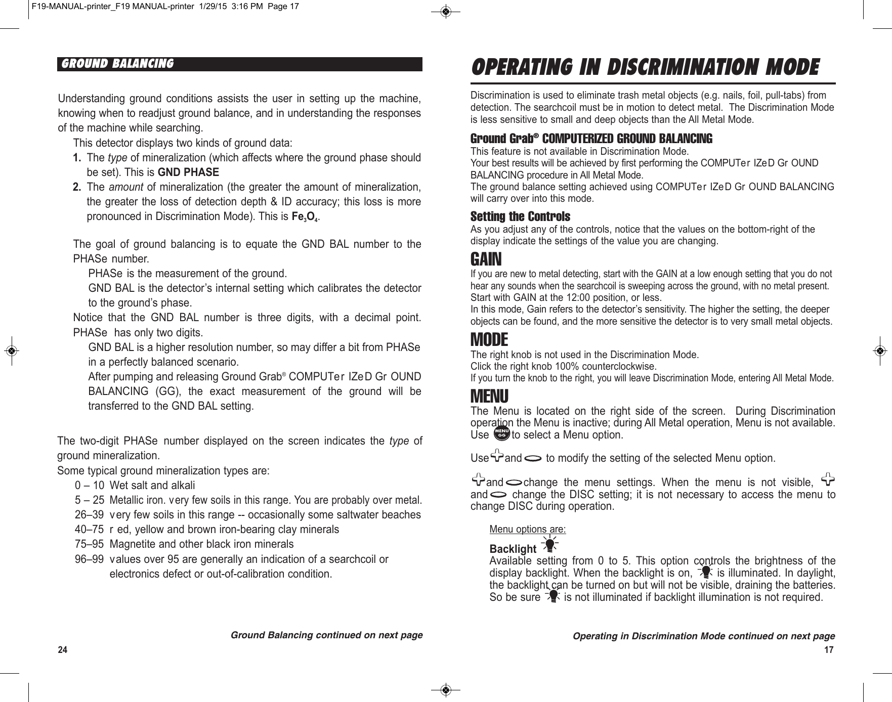 24 17Understanding  ground  conditions  assists  the  user  in  setting  up  the  machine,knowing when to readjust ground balance, and in understanding the responsesof the machine while searching.This detector displays two kinds of ground data:1. The type of mineralization (which affects where the ground phase shouldbe set). This is GND PHASE2. The amount of  mineralization (the greater the amount  of mineralization,the greater the loss of detection depth &amp;  ID accuracy; this loss is  morepronounced in Discrimination Mode). This is Fe3O4. The  goal  of  ground  balancing  is  to  equate  the  GND  BAL  number  to  thePHASe number.PHASe is the measurement of the ground.GND BAL is the detector’s internal setting which calibrates the detectorto the ground’s phase.Notice  that  the  GND  BAL  number  is  three  digits,  with  a  decimal  point.PHASe has only two digits.GND BAL is a higher resolution number, so may differ a bit from PHASein a perfectly balanced scenario.After pumping and releasing Ground Grab®COMPUTer IZeD Gr OUNDBALANCING  (GG),  the  exact  measurement  of  the  ground  will  betransferred to the GND BAL setting.The  two-digit  PHASe  number  displayed  on  the  screen  indicates  the  type  ofground mineralization. Some typical ground mineralization types are:0 – 10 Wet salt and alkali5 – 25Metallic iron. very few soils in this range. You are probably over metal.26–39 v ery few soils in this range -- occasionally some saltwater beaches40–75 r ed, yellow and brown iron-bearing clay minerals75–95 Magnetite and other black iron minerals96–99 values over 95 are generally an indication of a searchcoil orelectronics defect or out-of-calibration condition.Ground Balancing continued on next pageGROUND BALANCING OPERATING IN DISCRIMINATION MODE Discrimination is used to eliminate trash metal objects (e.g. nails, foil, pull-tabs) fromdetection. The searchcoil must be in motion to detect metal.  The Discrimination Modeis less sensitive to small and deep objects than the All Metal Mode.Ground Grab®COMPUTERIZED GROUND BALANCINGThis feature is not available in Discrimination Mode.Your best results will be achieved by first performing the COMPUTer IZeD Gr OUNDBALANCING procedure in All Metal Mode.The ground balance setting achieved using COMPUTer IZeD Gr OUND BALANCINGwill carry over into this mode.Setting the ControlsAs you adjust any of the controls, notice that the values on the bottom-right of thedisplay indicate the settings of the value you are changing.GAINIf you are new to metal detecting, start with the GAIN at a low enough setting that you do nothear any sounds when the searchcoil is sweeping across the ground, with no metal present.Start with GAIN at the 12:00 position, or less. In this mode, Gain refers to the detector’s sensitivity. The higher the setting, the deeperobjects can be found, and the more sensitive the detector is to very small metal objects.MODEThe right knob is not used in the Discrimination Mode.Click the right knob 100% counterclockwise.If you turn the knob to the right, you will leave Discrimination Mode, entering All Metal Mode.MENUThe  Menu  is  located  on  the  right  side  of  the  screen.    During  Discriminationoperation the Menu is inactive; during All Metal operation, Menu is not available.Use  to select a Menu option. Use and to modify the setting of the selected Menu option.and change  the  menu  settings.  When  the  menu  is  not  visible, and change  the  DISC  setting;  it  is  not  necessary  to  access  the  menu  tochange DISC during operation.Menu options are:Backlight Available  setting  from  0  to  5.  This  option  controls  the  brightness  of  thedisplay backlight. When the backlight is on,  is illuminated. In daylight,the backlight can be turned on but will not be visible, draining the batteries.So be sure  is not illuminated if backlight illumination is not required.Operating in Discrimination Mode continued on next pageF19-MANUAL-printer_F19 MANUAL-printer  1/29/15  3:16 PM  Page 17