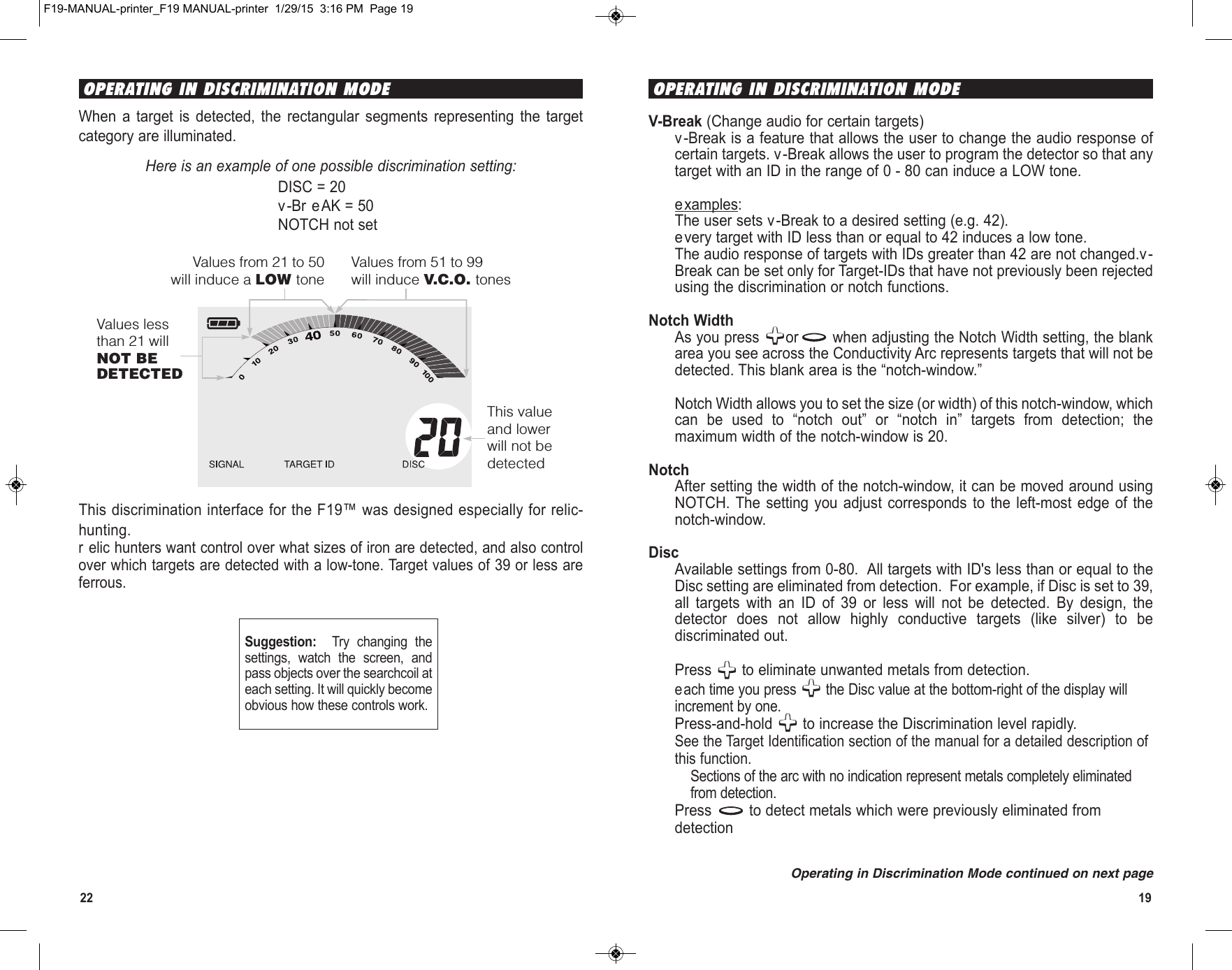 1922When  a  target  is  detected,  the  rectangular  segments  representing  the  targetcategory are illuminated.Here is an example of one possible discrimination setting:DISC = 20v-Br eAK = 50NOTCH not setThis discrimination interface for the F19™ was designed especially for relic-hunting.r elic hunters want control over what sizes of iron are detected, and also controlover which targets are detected with a low-tone. Target values of 39 or less areferrous.This valueand lowerwill not bedetectedValues lessthan 21 willNOT BEDETECTEDValues from 21 to 50will induce a LOW toneValues from 51 to 99will induce V.C.O. tonesOPERATING IN DISCRIMINATION MODESuggestion:    Try  changing  thesettings,  watch  the  screen,  andpass objects over the searchcoil ateach setting. It will quickly becomeobvious how these controls work.OPERATING IN DISCRIMINATION MODEOperating in Discrimination Mode continued on next pageV-Break (Change audio for certain targets)v-Break is a feature that allows the user to change the audio response ofcertain targets. v-Break allows the user to program the detector so that anytarget with an ID in the range of 0 - 80 can induce a LOW tone. examples:The user sets v-Break to a desired setting (e.g. 42).every target with ID less than or equal to 42 induces a low tone.The audio response of targets with IDs greater than 42 are not changed.v-Break can be set only for Target-IDs that have not previously been rejectedusing the discrimination or notch functions.Notch WidthAs you press  or when adjusting the Notch Width setting, the blankarea you see across the Conductivity Arc represents targets that will not bedetected. This blank area is the “notch-window.” Notch Width allows you to set the size (or width) of this notch-window, whichcan  be  used  to  “notch  out”  or  “notch  in”  targets  from  detection;  themaximum width of the notch-window is 20.NotchAfter setting the width of the notch-window, it can be moved around usingNOTCH. The setting  you  adjust corresponds  to  the left-most  edge  of thenotch-window. DiscAvailable settings from 0-80.  All targets with ID&apos;s less than or equal to theDisc setting are eliminated from detection.  For example, if Disc is set to 39,all  targets  with  an  ID  of  39  or  less  will  not  be  detected.  By  design,  thedetector  does  not  allow  highly  conductive  targets  (like  silver)  to  bediscriminated out.Press  to eliminate unwanted metals from detection.each time you press  the Disc value at the bottom-right of the display willincrement by one.Press-and-hold  to increase the Discrimination level rapidly.See the Target Identification section of the manual for a detailed description ofthis function.Sections of the arc with no indication represent metals completely eliminatedfrom detection.Press  to detect metals which were previously eliminated fromdetectionF19-MANUAL-printer_F19 MANUAL-printer  1/29/15  3:16 PM  Page 19