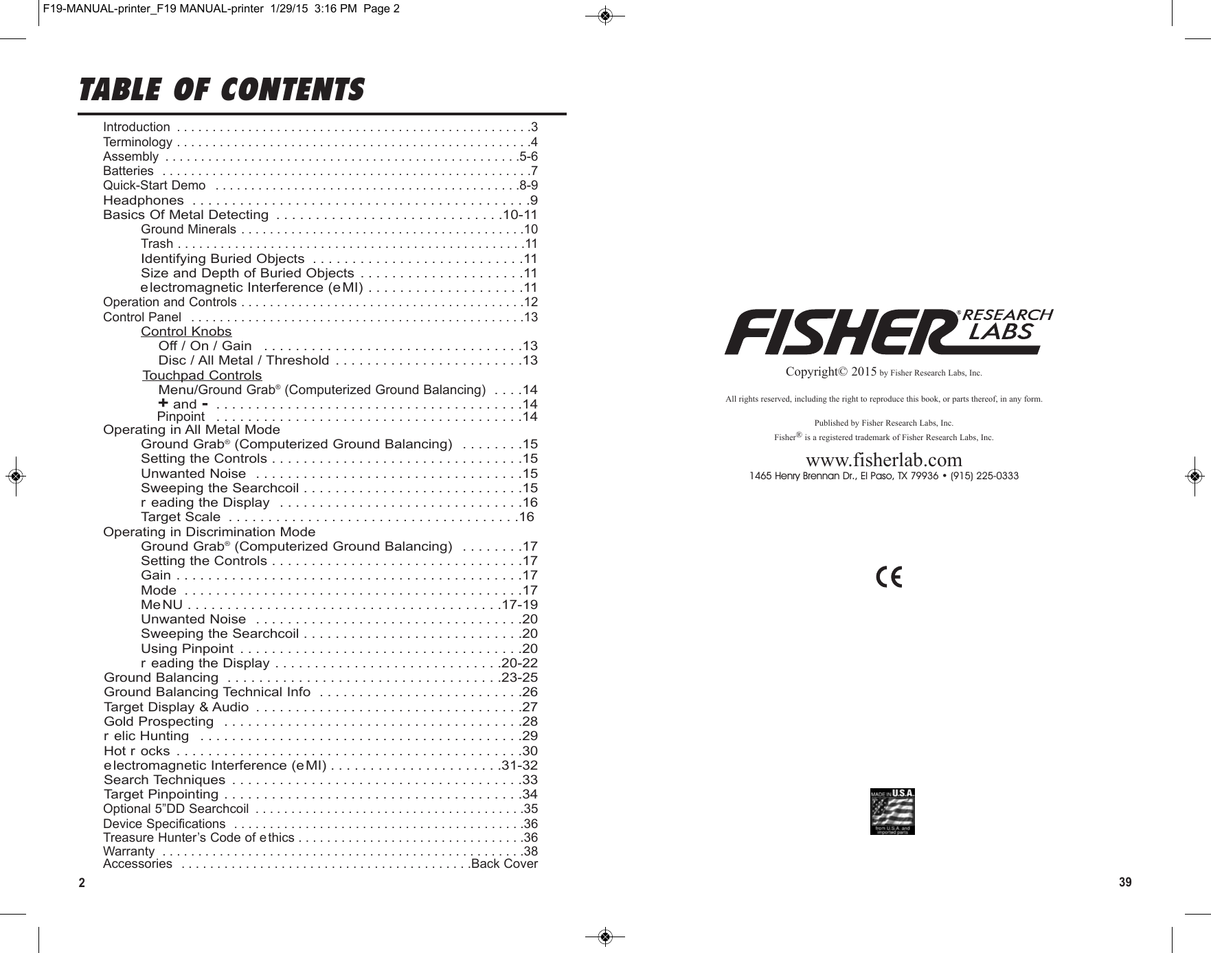 239Copyright© 2015 by Fisher Research Labs, Inc.All rights reserved, including the right to reproduce this book, or parts thereof, in any form.Published by Fisher Research Labs, Inc.Fisher®is a registered trademark of Fisher Research Labs, Inc.www.fisherlab.com1465 Henry Brennan Dr., El Paso, TX 79936 • (915) 225-0333TABLE OF CONTENTSIntroduction  . . . . . . . . . . . . . . . . . . . . . . . . . . . . . . . . . . . . . . . . . . . . . . . . . .3Terminology . . . . . . . . . . . . . . . . . . . . . . . . . . . . . . . . . . . . . . . . . . . . . . . . . .4Assembly  . . . . . . . . . . . . . . . . . . . . . . . . . . . . . . . . . . . . . . . . . . . . . . . . . .5-6Batteries  . . . . . . . . . . . . . . . . . . . . . . . . . . . . . . . . . . . . . . . . . . . . . . . . . . . .7Quick-Start Demo  . . . . . . . . . . . . . . . . . . . . . . . . . . . . . . . . . . . . . . . . . . .8-9Headphones  . . . . . . . . . . . . . . . . . . . . . . . . . . . . . . . . . . . . . . . . . . .9Basics Of Metal Detecting  . . . . . . . . . . . . . . . . . . . . . . . . . . . . .10-11Ground Minerals . . . . . . . . . . . . . . . . . . . . . . . . . . . . . . . . . . . . . . . .10Trash . . . . . . . . . . . . . . . . . . . . . . . . . . . . . . . . . . . . . . . . . . . . . . . . .11Identifying Buried Objects  . . . . . . . . . . . . . . . . . . . . . . . . . . .11Size and Depth of Buried Objects . . . . . . . . . . . . . . . . . . . . .11electromagnetic Interference (e MI) . . . . . . . . . . . . . . . . . . . .11Operation and Controls . . . . . . . . . . . . . . . . . . . . . . . . . . . . . . . . . . . . . . . .12Control Panel  . . . . . . . . . . . . . . . . . . . . . . . . . . . . . . . . . . . . . . . . . . . . . . .13Control KnobsOff / On / Gain  . . . . . . . . . . . . . . . . . . . . . . . . . . . . . . . . .13Disc / All Metal / Threshold  . . . . . . . . . . . . . . . . . . . . . . . .13Touchpad ControlsMenu/Ground Grab®(Computerized Ground Balancing) . . . .14+and - . . . . . . . . . . . . . . . . . . . . . . . . . . . . . . . . . . . . . . .14Pinpoint . . . . . . . . . . . . . . . . . . . . . . . . . . . . . . . . . . . . . . .14Operating in All Metal ModeGround Grab®(Computerized Ground Balancing)  . . . . . . . .15Setting the Controls . . . . . . . . . . . . . . . . . . . . . . . . . . . . . . . .15Unwanted Noise  . . . . . . . . . . . . . . . . . . . . . . . . . . . . . . . . . .15Sweeping the Searchcoil . . . . . . . . . . . . . . . . . . . . . . . . . . . .15r eading the Display  . . . . . . . . . . . . . . . . . . . . . . . . . . . . . . .16Target Scale  . . . . . . . . . . . . . . . . . . . . . . . . . . . . . . . . . . . . .16         Operating in Discrimination ModeGround Grab®(Computerized Ground Balancing)  . . . . . . . .17Setting the Controls . . . . . . . . . . . . . . . . . . . . . . . . . . . . . . . .17Gain . . . . . . . . . . . . . . . . . . . . . . . . . . . . . . . . . . . . . . . . . . . .17Mode  . . . . . . . . . . . . . . . . . . . . . . . . . . . . . . . . . . . . . . . . . . .17MeNU . . . . . . . . . . . . . . . . . . . . . . . . . . . . . . . . . . . . . . . .17-19Unwanted Noise  . . . . . . . . . . . . . . . . . . . . . . . . . . . . . . . . . .20Sweeping the Searchcoil . . . . . . . . . . . . . . . . . . . . . . . . . . . .20Using Pinpoint  . . . . . . . . . . . . . . . . . . . . . . . . . . . . . . . . . . . .20r eading the Display . . . . . . . . . . . . . . . . . . . . . . . . . . . . .20-22Ground Balancing  . . . . . . . . . . . . . . . . . . . . . . . . . . . . . . . . . . .23-25Ground Balancing Technical Info  . . . . . . . . . . . . . . . . . . . . . . . . . .26Target Display &amp; Audio  . . . . . . . . . . . . . . . . . . . . . . . . . . . . . . . . . .27Gold Prospecting  . . . . . . . . . . . . . . . . . . . . . . . . . . . . . . . . . . . . . .28r elic Hunting  . . . . . . . . . . . . . . . . . . . . . . . . . . . . . . . . . . . . . . . . .29Hot r ocks  . . . . . . . . . . . . . . . . . . . . . . . . . . . . . . . . . . . . . . . . . . . .30electromagnetic Interference (e MI) . . . . . . . . . . . . . . . . . . . . . .31-32Search Techniques  . . . . . . . . . . . . . . . . . . . . . . . . . . . . . . . . . . . . .33Target Pinpointing . . . . . . . . . . . . . . . . . . . . . . . . . . . . . . . . . . . . . .34Optional 5”DD Searchcoil  . . . . . . . . . . . . . . . . . . . . . . . . . . . . . . . . . . . . . .35Device Specifications  . . . . . . . . . . . . . . . . . . . . . . . . . . . . . . . . . . . . . . . . .36Treasure Hunter’s Code of ethics . . . . . . . . . . . . . . . . . . . . . . . . . . . . . . . .36Warranty  . . . . . . . . . . . . . . . . . . . . . . . . . . . . . . . . . . . . . . . . . . . . . . . . . . .38Accessories  . . . . . . . . . . . . . . . . . . . . . . . . . . . . . . . . . . . . . . . . .Back CoverF19-MANUAL-printer_F19 MANUAL-printer  1/29/15  3:16 PM  Page 2