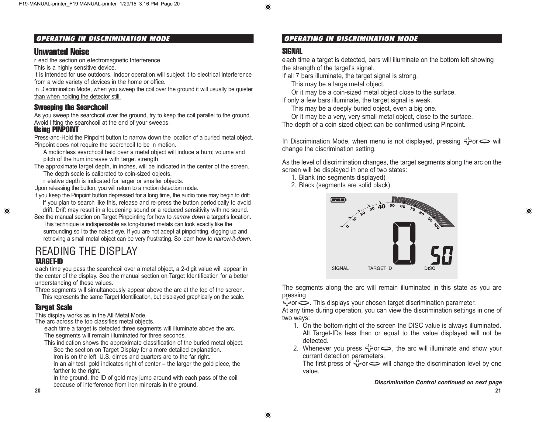 2120In Discrimination  Mode,  when menu  is not  displayed, pressing  or willchange the discrimination setting. As the level of discrimination changes, the target segments along the arc on thescreen will be displayed in one of two states:1. Blank (no segments displayed)2. Black (segments are solid black)The  segments  along  the  arc  will  remain  illuminated  in  this  state  as  you  arepressingor . This displays your chosen target discrimination parameter.At any time during operation, you can view the discrimination settings in one oftwo ways:1. On the bottom-right of the screen the DISC value is always illuminated.All  Target-IDs  less  than  or  equal  to  the  value  displayed  will  not  bedetected.2. Whenever  you  press  or ,  the  arc  will  illuminate  and  show  yourcurrent detection parameters.The first press of  or will change the discrimination level by onevalue.Discrimination Control continued on next pageOPERATING IN DISCRIMINATION MODEOPERATING IN DISCRIMINATION MODEUnwanted Noiser ead the section on electromagnetic Interference.This is a highly sensitive device.It is intended for use outdoors. Indoor operation will subject it to electrical interferencefrom a wide variety of devices in the home or office.In Discrimination Mode, when you sweep the coil over the ground it will usually be quieterthan when holding the detector still.Sweeping the SearchcoilAs you sweep the searchcoil over the ground, try to keep the coil parallel to the ground.Avoid lifting the searchcoil at the end of your sweeps.Using PINPOINTPress-and-Hold the Pinpoint button to narrow down the location of a buried metal object.Pinpoint does not require the searchcoil to be in motion.A motionless searchcoil held over a metal object will induce a hum; volume andpitch of the hum increase with target strength.The approximate target depth, in inches, will be indicated in the center of the screen.The depth scale is calibrated to coin-sized objects.r elative depth is indicated for larger or smaller objects.Upon releasing the button, you will return to a motion detection mode.If you keep the Pinpoint button depressed for a long time, the audio tone may begin to drift.If you plan to search like this, release and re-press the button periodically to avoiddrift. Drift may result in a loudening sound or a reduced sensitivity with no sound.See the manual section on Target Pinpointing for how to narrow down a target’s location.This technique is indispensable as long-buried metals can look exactly like thesurrounding soil to the naked eye. If you are not adept at pinpointing, digging up andretrieving a small metal object can be very frustrating. So learn how to narrow-it-down.READING THE DISPLAYTARGET-IDeach time you pass the searchcoil over a metal object, a 2-digit value will appear inthe center of the display. See the manual section on Target Identification for a betterunderstanding of these values.Three segments will simultaneously appear above the arc at the top of the screen.This represents the same Target Identification, but displayed graphically on the scale.Target ScaleThis display works as in the All Metal Mode.The arc across the top classifies metal objects.each time a target is detected three segments will illuminate above the arc.The segments will remain illuminated for three seconds.This indication shows the approximate classification of the buried metal object.See the section on Target Display for a more detailed explanation.Iron is on the left. U.S. dimes and quarters are to the far right.In an air test, gold indicates right of center -- the larger the gold piece, thefarther to the right. In the ground, the ID of gold may jump around with each pass of the coilbecause of interference from iron minerals in the ground.SIGNALeach time a target is detected, bars will illuminate on the bottom left showingthe strength of the target’s signal.If all 7 bars illuminate, the target signal is strong.This may be a large metal object. Or it may be a coin-sized metal object close to the surface.If only a few bars illuminate, the target signal is weak.This may be a deeply buried object, even a big one.Or it may be a very, very small metal object, close to the surface.The depth of a coin-sized object can be confirmed using Pinpoint.F19-MANUAL-printer_F19 MANUAL-printer  1/29/15  3:16 PM  Page 20