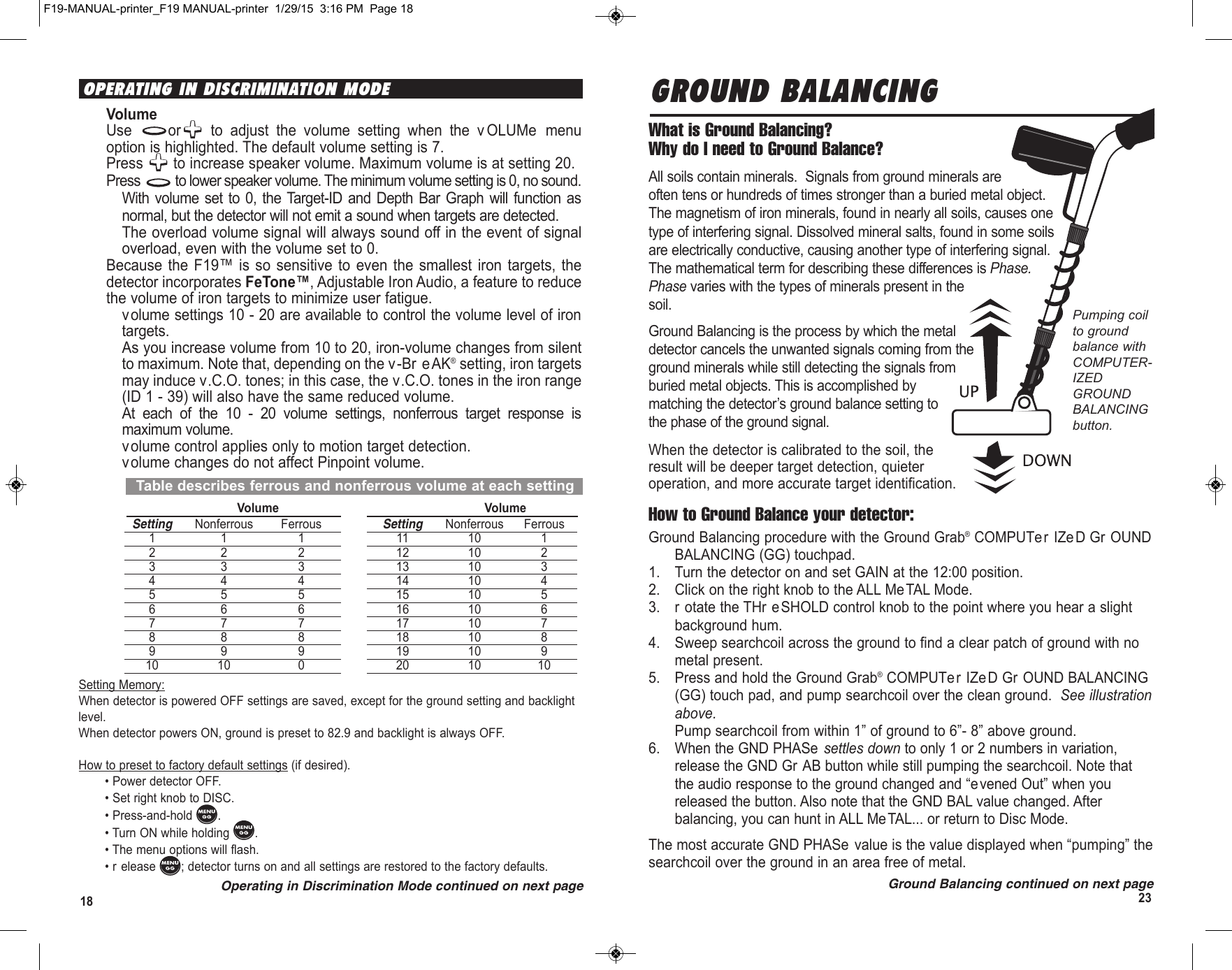 2318Table describes ferrous and nonferrous volume at each settingVolume VolumeSetting Nonferrous Ferrous Setting Nonferrous Ferrous11 1 11 10 122 2 12 10 233 3 13 10 344 4 14 10 455 5 15 10 566 6 16 10 677 7 17 10 788 8 18 10 899 9 19 10 910 10 0 20 10 10GROUND BALANCINGWhat is Ground Balancing? Why do I need to Ground Balance?All soils contain minerals.  Signals from ground minerals areoften tens or hundreds of times stronger than a buried metal object.The magnetism of iron minerals, found in nearly all soils, causes onetype of interfering signal. Dissolved mineral salts, found in some soilsare electrically conductive, causing another type of interfering signal.The mathematical term for describing these differences is Phase.Phase varies with the types of minerals present in thesoil.Ground Balancing is the process by which the metaldetector cancels the unwanted signals coming from theground minerals while still detecting the signals fromburied metal objects. This is accomplished bymatching the detector’s ground balance setting tothe phase of the ground signal.When the detector is calibrated to the soil, theresult will be deeper target detection, quieteroperation, and more accurate target identification.How to Ground Balance your detector:Ground Balancing procedure with the Ground Grab®COMPUTer IZeD Gr OUNDBALANCING (GG) touchpad.1. Turn the detector on and set GAIN at the 12:00 position.2. Click on the right knob to the ALL MeTAL Mode. 3. r otate the THr eSHOLD control knob to the point where you hear a slightbackground hum.4. Sweep searchcoil across the ground to find a clear patch of ground with nometal present.5. Press and hold the Ground Grab®COMPUTer IZe D Gr OUND BALANCING(GG) touch pad, and pump searchcoil over the clean ground.  See illustrationabove.Pump searchcoil from within 1” of ground to 6”- 8” above ground.6. When the GND PHASe settles down to only 1 or 2 numbers in variation,release the GND Gr AB button while still pumping the searchcoil. Note thatthe audio response to the ground changed and “evened Out” when youreleased the button. Also note that the GND BAL value changed. Afterbalancing, you can hunt in ALL MeTAL... or return to Disc Mode.The most accurate GND PHASe value is the value displayed when “pumping” thesearchcoil over the ground in an area free of metal.Ground Balancing continued on next pagePumping coilto groundbalance withCOMPUTER-IZEDGROUNDBALANCINGbutton.OPERATING IN DISCRIMINATION MODEVolume Use or to  adjust  the  volume  setting  when  the  v OLUMe  menuoption is highlighted. The default volume setting is 7.Press  to increase speaker volume. Maximum volume is at setting 20.Press  to lower speaker volume. The minimum volume setting is 0, no sound.With volume  set  to 0, the Target-ID  and  Depth Bar Graph  will  function asnormal, but the detector will not emit a sound when targets are detected.The overload volume signal will always sound off in the event of signaloverload, even with the volume set to 0.Because  the  F19™ is  so sensitive  to  even  the  smallest iron  targets, thedetector incorporates FeTone™, Adjustable Iron Audio, a feature to reducethe volume of iron targets to minimize user fatigue.volume settings 10 - 20 are available to control the volume level of irontargets.As you increase volume from 10 to 20, iron-volume changes from silentto maximum. Note that, depending on the v-Br e AK®setting, iron targetsmay induce v.C.O. tones; in this case, the v.C.O. tones in the iron range(ID 1 - 39) will also have the same reduced volume.At  each  of  the  10  -  20  volume  settings,  nonferrous  target  response  ismaximum volume.volume control applies only to motion target detection.volume changes do not affect Pinpoint volume. Setting Memory:When detector is powered OFF settings are saved, except for the ground setting and backlightlevel.When detector powers ON, ground is preset to 82.9 and backlight is always OFF.How to preset to factory default settings (if desired).• Power detector OFF.• Set right knob to DISC.• Press-and-hold  .• Turn ON while holding  .• The menu options will flash.• r elease  ; detector turns on and all settings are restored to the factory defaults.Operating in Discrimination Mode continued on next pageF19-MANUAL-printer_F19 MANUAL-printer  1/29/15  3:16 PM  Page 18