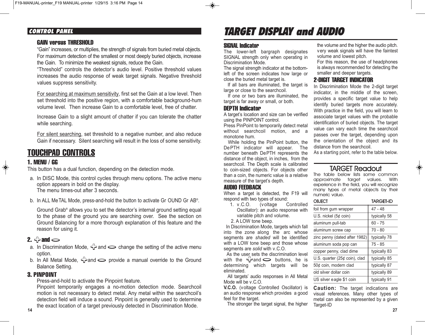 14 27TARGET DISPLAY and AUDIOSIGNAL IndicatorThe  lower-left  bargraph  designatesSIGNAL  strength  only  when  operating  inDiscrimination Mode.The signal strength indicator at the bottom-left  of  the  screen  indicates  how  large  orclose the buried metal target is.If  all  bars  are  illuminated,  the  target  islarge or close to the searchcoil.If  one  or  two  bars  are  illuminated,  thetarget is far away or small, or both.DEPTH IndicatorA target’s location and size can be verifiedusing the PINPOINT control.Press PinPoint to temporarily detect metalwithout  searchcoil  motion,  and  amonotone hum.While  holding  the  PinPoint  button,  theDePTH  indicator  will  appear.   Thenumber  beneath  DePTH  represents  thedistance of the object, in inches, from thesearchcoil. The  Depth scale  is  calibratedto  coin-sized  objects.  For  objects  otherthan a coin, the numeric value is a relativemeasure of the target’s depth.AUDIO FEEDBACKWhen  a  target  is  detected,  the  F19  willrespond with two types of sound:1. v.C.O.  (voltage  ControlledOscillator): an audio response withvariable pitch and volume.2. A LOW tone beep. In Discrimination Mode, targets which fallinto  the zone along  the  arc  whosesegments  are  shaded will  be  identifiedwith a LOW tone beep and those whosesegments are solid with v.C.O.As the user sets the discrimination levelwith  the  and buttons,  he  isdetermining  which  targets  will  beeliminated.All  targets’  audio  responses  in All  MetalMode will be v.C.O.V.C.O. (voltage  Controlled  Oscillator)  isan audio response which provides a goodfeel for the target.The stronger the target signal, the higherthe volume and the higher the audio pitch.very weak signals will have the faintestvolume and lowest pitch.For this reason,  the use of headphonesis always recommended for detecting thesmaller and deeper targets.2-DIGIT TARGET INDICATORIn  Discrimination  Mode  the  2-digit  targetindicator,  in  the  middle  of  the  screen,provides  a  specific  target  value  to  helpidentify  buried  targets  more  accurately.With practice in the field, you will learn toassociate target values with the probableidentification of buried objects. The targetvalue  can  vary  each  time  the  searchcoilpasses  over  the  target,  depending  uponthe  orientation  of  the  object  and  itsdistance from the searchcoil.As a starting point, refer to the table below.TARGET ReadoutThe  table  below  lists  some  commonapproximate  target  values.  Withexperience in the field, you will recognizemany  types  of  metal  objects  by  theirnumeric value.OBJECTTARGET-IDfoil from gum wrapper 47 - 48U.S. nickel (5¢ coin) typically 58aluminum pull-tab 60 - 75aluminum screw cap 70 - 80zinc penny (dated after 1982) typically 78aluminum soda pop can 75 - 85copper penny, clad dime typically 83U.S. quarter (25¢ coin), clad typically 8550¢ coin, modern clad typically 87old silver dollar coin typically 89 US silver eagle $1 coin typically 91Caution: The  target  indications  arevisual  references.  Many  other  types  ofmetal can also be represented by a givenTarget-IDCONTROL PANELGAIN versus THRESHOLD“Gain” increases, or multiplies, the strength of signals from buried metal objects.For maximum detection of the smallest or most deeply buried objects, increasethe Gain.  To minimize the weakest signals, reduce the Gain.“Threshold”  controls  the  detector’s  audio  level.  Positive  threshold  valuesincreases  the  audio  response  of weak  target signals.  Negative thresholdvalues suppress sensitivity.For searching at maximum sensitivity, first set the Gain at a low level. Thenset threshold into the positive region, with a comfortable background-humvolume level.  Then increase Gain to a comfortable level, free of chatter.Increase Gain to a slight amount of chatter if you can tolerate the chatterwhile searching.For silent searching, set threshold to a negative number, and also reduceGain if necessary.  Silent searching will result in the loss of some sensitivity.TOUCHPAD CONTROLS1. MENU / GGThis button has a dual function, depending on the detection mode.a. In DISC Mode, this control cycles through menu options. The active menuoption appears in bold on the display.The menu times-out after 3 seconds.  b.In ALL Me TAL Mode, press-and-hold the button to activate Gr OUND Gr AB®.  Ground Grab®allows you to set the detector’s internal ground setting equalto  the  phase  of  the  ground  you  are  searching  over.    See  the  section  onGround Balancing for a more thorough explanation of this feature and thereason for using it.2.  anda. In Discrimination Mode,  and change the setting of the active menuoption.b. In All  Metal  Mode,  and provide  a  manual  override  to  the  GroundBalance Setting.3. PINPOINTPress-and-hold to activate the Pinpoint feature.Pinpoint  temporarily  engages  a  no-motion  detection  mode.  Searchcoilmotion is not necessary to detect metal. Any metal within the searchcoil’sdetection field will induce a sound. Pinpoint is generally used to determinethe exact location of a target previously detected in Discrimination Mode. F19-MANUAL-printer_F19 MANUAL-printer  1/29/15  3:16 PM  Page 14