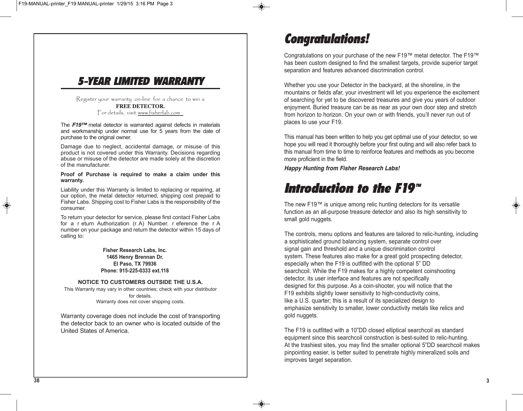 35-YEAR LIMITED WARRANTYRegister your  warranty  on-line  for  a chance  to win aFREE DETECTOR.For details,  visit www.fisherlab.comThe F19™ metal detector  is  warranted against defects  in  materialsand  workmanship  under  normal  use  for  5  years  from  the  date  ofpurchase to the original owner. Damage  due  to  neglect,  accidental  damage,  or  misuse  of  thisproduct is not covered under this Warranty. Decisions regardingabuse or misuse of the detector are made solely at the discretionof the manufacturer. Proof  of  Purchase  is  required  to  make  a  claim  under  thiswarranty.Liability under this Warranty is limited to replacing or repairing, atour  option, the  metal  detector  returned,  shipping  cost  prepaid  toFisher Labs. Shipping cost to Fisher Labs is the responsibility of theconsumer.To return your detector for service, please first contact Fisher Labsfor  a  r eturn  Authorization  (r A)  Number.  r eference  the  r Anumber on your package and return the detector within 15 days ofcalling to:Fisher Research Labs, Inc.1465 Henry Brennan Dr.El Paso, TX 79936Phone: 915-225-0333 ext.118NOTICE TO CUSTOMERS OUTSIDE THE U.S.A.This Warranty may vary in other countries; check with your distributorfor details.Warranty does not cover shipping costs.Warranty coverage does not include the cost of transportingthe detector back to an owner who is located outside of theUnited States of America.F19-MANUAL-printer_F19 MANUAL-printer  1/29/15  3:16 PM  Page 338Introduction to the F19TMThe new F19™ is unique among relic hunting detectors for its versatilefunction as an all-purpose treasure detector and also its high sensitivity tosmall gold nuggets.The controls, menu options and features are tailored to relic-hunting, includinga sophisticated ground balancing system, separate control oversignal gain and threshold and a unique discrimination controlsystem. These features also make for a great gold prospecting detector,especially when the F19 is outfitted with the optional 5” DDsearchcoil. While the F19 makes for a highly competent coinshootingdetector, its user interface and features are not specificallydesigned for this purpose. As a coin-shooter, you will notice that theF19 exhibits slightly lower sensitivity to high-conductivity coins,like a U.S. quarter; this is a result of its specialized design toemphasize sensitivity to smaller, lower conductivity metals like relics andgold nuggets.The F19 is outfitted with a 10”DD closed elliptical searchcoil as standardequipment since this searchcoil construction is best-suited to relic-hunting.At the trashiest sites, you may find the smaller optional 5”DD searchcoil makespinpointing easier, is better suited to penetrate highly mineralized soils andimproves target separation.Congratulations!Congratulations on your purchase of the new F19™ metal detector. The F19™has been custom designed to find the smallest targets, provide superior targetseparation and features advanced discrimination control.Whether you use your Detector in the backyard, at the shoreline, in themountains or fields afar, your investment will let you experience the excitementof searching for yet to be discovered treasures and give you years of outdoorenjoyment. Buried treasure can be as near as your own door step and stretchfrom horizon to horizon. On your own or with friends, you’ll never run out ofplaces to use your F19.This manual has been written to help you get optimal use of your detector, so wehope you will read it thoroughly before your first outing and will also refer back tothis manual from time to time to reinforce features and methods as you becomemore proficient in the field.Happy Hunting from Fisher Research Labs!