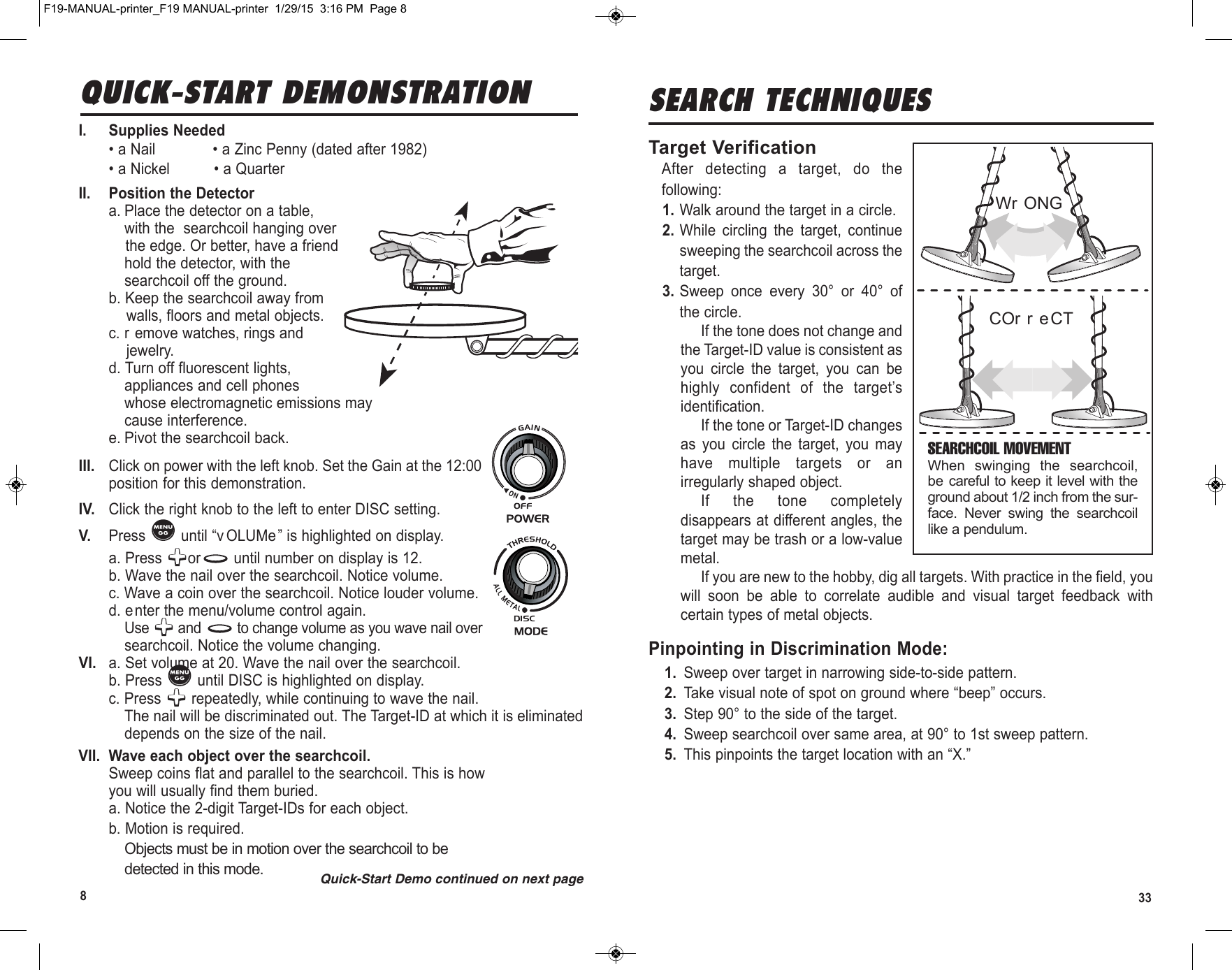 833SEARCH TECHNIQUESTarget VerificationAfter  detecting  a  target,  do  thefollowing:1. Walk around the target in a circle.2. While  circling  the  target,  continuesweeping the searchcoil across thetarget.3. Sweep  once  every  30°  or  40°  ofthe circle.If the tone does not change andthe Target-ID value is consistent asyou  circle  the  target,  you  can  behighly  confident  of  the  target’sidentification.If the tone or Target-ID changesas  you  circle  the  target,  you  mayhave  multiple  targets  or  anirregularly shaped object.If  the  tone  completelydisappears at different angles, thetarget may be trash or a low-valuemetal.  If you are new to the hobby, dig all targets. With practice in the field, youwill  soon  be  able  to  correlate  audible  and  visual  target  feedback  withcertain types of metal objects.Pinpointing in Discrimination Mode:1. Sweep over target in narrowing side-to-side pattern.2. Take visual note of spot on ground where “beep” occurs.3. Step 90° to the side of the target.4. Sweep searchcoil over same area, at 90° to 1st sweep pattern.5. This pinpoints the target location with an “X.”SEARCHCOIL MOVEMENTWhen  swing ing  the  searchcoil,be care ful to keep it level with theground about 1/2 inch from the sur -face.  Nev er  swing  the  searchcoillike a pen du lum.Wr ONGCOr r eCTI. Supplies Needed• a Nail             • a Zinc Penny (dated after 1982)• a Nickel          • a QuarterII. Position the Detectora. Place the detector on a table,with the searchcoil hanging overthe edge. Or better, have a friendhold the detector, with thesearchcoil off the ground.b. Keep the searchcoil away fromwalls, floors and metal objects.c. r emove watches, rings andjewelry.d. Turn off fluorescent lights,appliances and cell phoneswhose electromagnetic emissions maycause interference.e. Pivot the searchcoil back.III. Click on power with the left knob. Set the Gain at the 12:00position for this demonstration.IV. Click the right knob to the left to enter DISC setting.V.  Press  until “v OLUMe” is highlighted on display.a. Press  or until number on display is 12.b. Wave the nail over the searchcoil. Notice volume.c. Wave a coin over the searchcoil. Notice louder volume.d. enter the menu/volume control again.Use  and  to change volume as you wave nail oversearchcoil. Notice the volume changing.VI.  a. Set volume at 20. Wave the nail over the searchcoil. b. Press  until DISC is highlighted on display.c. Press  repeatedly, while continuing to wave the nail.The nail will be discriminated out. The Target-ID at which it is eliminateddepends on the size of the nail.VII. Wave each object over the searchcoil.Sweep coins flat and parallel to the searchcoil. This is howyou will usually find them buried.a. Notice the 2-digit Target-IDs for each object.b. Motion is required.Objects must be in motion over the searchcoil to bedetected in this mode.QUICK-START DEMONSTRATIONQuick-Start Demo continued on next pageF19-MANUAL-printer_F19 MANUAL-printer  1/29/15  3:16 PM  Page 8