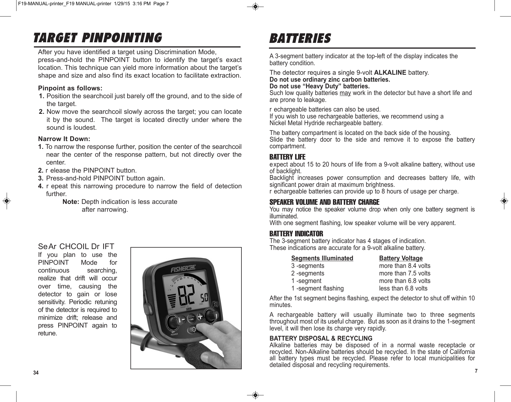 34 7A 3-segment battery indicator at the top-left of the display indicates thebattery condition.The detector requires a single 9-volt ALKALINE battery.Do not use ordinary zinc carbon batteries.Do not use “Heavy Duty” batteries.Such low quality batteries may work in the detector but have a short life andare prone to leakage.r echargeable batteries can also be used.If you wish to use rechargeable batteries, we recommend using aNickel Metal Hydride rechargeable battery.The battery compartment is located on the back side of the housing.Slide  the  battery  door  to  the  side  and  remove  it  to  expose  the  batterycompartment.BATTERY LIFEexpect about 15 to 20 hours of life from a 9-volt alkaline battery, without useof backlight.Backlight  increases  power  consumption  and  decreases  battery  life,  withsignificant power drain at maximum brightness.r echargeable batteries can provide up to 8 hours of usage per charge.SPEAKER VOLUME AND BATTERY CHARGEYou  may  notice  the  speaker  volume  drop  when  only  one  battery  segment  isilluminated.With one segment flashing, low speaker volume will be very apparent.BATTERY INDICATORThe 3-segment battery indicator has 4 stages of indication.These indications are accurate for a 9-volt alkaline battery.Segments Illuminated Battery Voltage3 -segments more than 8.4 volts2 -segments  more than 7.5 volts1 -segment more than 6.8 volts1 -segment flashing less than 6.8 voltsAfter the 1st segment begins flashing, expect the detector to shut off within 10minutes.A  rechargeable  battery  will  usually  illuminate  two  to  three  segmentsthroughout most of its useful charge.  But as soon as it drains to the 1-segmentlevel, it will then lose its charge very rapidly.BATTERY DISPOSAL &amp; RECYCLINGAlkaline  batteries  may  be  disposed  of  in  a  normal  waste  receptacle  orrecycled. Non-Alkaline batteries should be recycled. In the state of Californiaall  battery  types  must  be  recycled.  Please  refer  to  local  municipalities  fordetailed disposal and recycling requirements.BATTERIESTARGET PINPOINTINGAfter you have identified a target using Discrimination Mode,press-and-hold  the  PINPOINT  button  to  identify  the  target’s  exactlocation. This technique can yield more information about the target’sshape and size and also find its exact location to facilitate extraction.Pinpoint as follows:1. Position the searchcoil just barely off the ground, and to the side ofthe target.2. Now move the searchcoil slowly across the target; you can locateit  by  the  sound.    The  target  is  located  directly  under  where  thesound is loudest.Narrow It Down:1. To narrow the response further, position the center of the searchcoilnear  the  center  of  the  response pattern,  but  not  directly  over  thecenter.2. r elease the PINPOINT button.3. Press-and-hold PINPOINT button again.4. r epeat  this  narrowing  procedure  to  narrow  the  field  of  detectionfurther.Note: Depth indication is less accurateafter narrowing.SeAr CHCOIL Dr IFTIf  you  plan  to  use  thePINPOINT  Mode  forcontinuous  searching,realize  that  drift  will  occurover  time,  causing  thedetector  to  gain  or  losesensitivity.  Periodic  retuningof the detector is required tominimize  drift;  release  andpress  PINPOINT  again  toretune.F19-MANUAL-printer_F19 MANUAL-printer  1/29/15  3:16 PM  Page 7