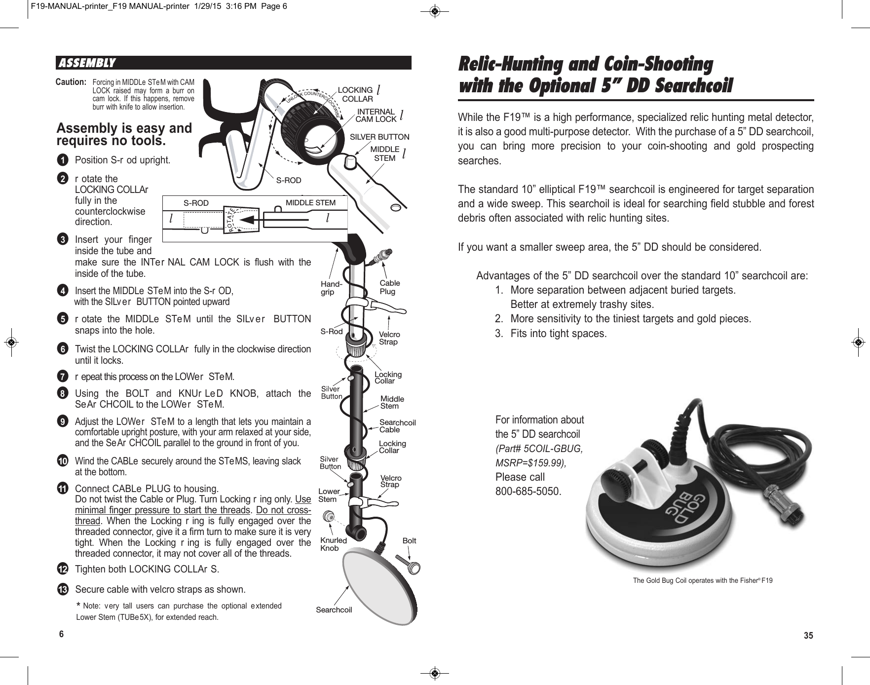 356ASSEMBLYAssembly is easy andrequires no tools.●1Position S-r od upright.●2r otate theLOCKING COLLArfully in thecounterclockwisedirection.●3Insert  your  fingerinside the tube andmake  sure  the  INTer NAL  CAM  LOCK  is  flush  with  theinside of the tube.●4Insert the MIDDLe  STe M into the S-r OD,with the SILv er  BUTTON pointed upward●5r otate  the  MIDDLe  STeM  until  the  SILv e r   BUTTONsnaps into the hole.●6Twist the LOCKING COLLAr  fully in the clockwise directionuntil it locks.●7r epeat this process on the LOWer  STeM.●8Using  the  BOLT and  KNUr LeD  KNOB,  attach  theSeAr CHCOIL to the LOWer  STe M.●9Adjust the LOWe r  STeM to a length that lets you maintain acomfortable upright posture, with your arm relaxed at your side,and the Se Ar CHCOIL parallel to the ground in front of you.●10Wind the CABLe securely around the STeMS, leaving slackat the bottom.●11Connect CABLe PLUG to housing.Do not twist the Cable or Plug. Turn Locking r ing only. Useminimal finger pressure to start the threads. Do not cross-thread.  When  the  Locking  r ing  is  fully  engaged  over  thethreaded connector, give it a firm turn to make sure it is verytight.  When  the  Locking  r ing  is  fully  engaged  over  thethreaded connector, it may not cover all of the threads.●12Tighten both LOCKING COLLAr S.S-RODLOCKING  COLLARINTERNALCAM LOCKSILVER BUTTONMIDDLESTEMS-ROD MIDDLE STEMl2l3l4*Note:  very  tall  users  can  purchase  the  optional  e xtendedLower Stem (TUBe5X), for extended reach.Caution:Forcing in MIDDLe STeM with CAMLOCK  raised  may  form  a  burr  oncam  lock.  If  this  happens,  removeburr with knife to allow insertion.LockingCollarLockingCollarS-Rod VelcroStrapVelcroStrapKnurledKnobHand-gripSearchcoilCableLowerStemMiddleStemCablePlugBoltSearchcoil  S-ROD MIDDLE STEMl4l5Relic-Hunting and Coin-Shootingwith the Optional 5” DD SearchcoilWhile the F19™ is a high performance, specialized relic hunting metal detector,it is also a good multi-purpose detector.  With the purchase of a 5” DD searchcoil,you  can  bring  more  precision  to  your  coin-shooting  and  gold  prospectingsearches.The standard 10” elliptical F19™ searchcoil is engineered for target separationand a wide sweep. This searchoil is ideal for searching field stubble and forestdebris often associated with relic hunting sites.If you want a smaller sweep area, the 5” DD should be considered.Advantages of the 5” DD searchcoil over the standard 10” searchcoil are:1. More separation between adjacent buried targets.Better at extremely trashy sites.2. More sensitivity to the tiniest targets and gold pieces.3. Fits into tight spaces.For information aboutthe 5” DD searchcoil(Part# 5COIL-GBUG,MSRP=$159.99),Please call800-685-5050.The Gold Bug Coil operates with the Fisher® F19●13Secure cable with velcro straps as shown.F19-MANUAL-printer_F19 MANUAL-printer  1/29/15  3:16 PM  Page 6