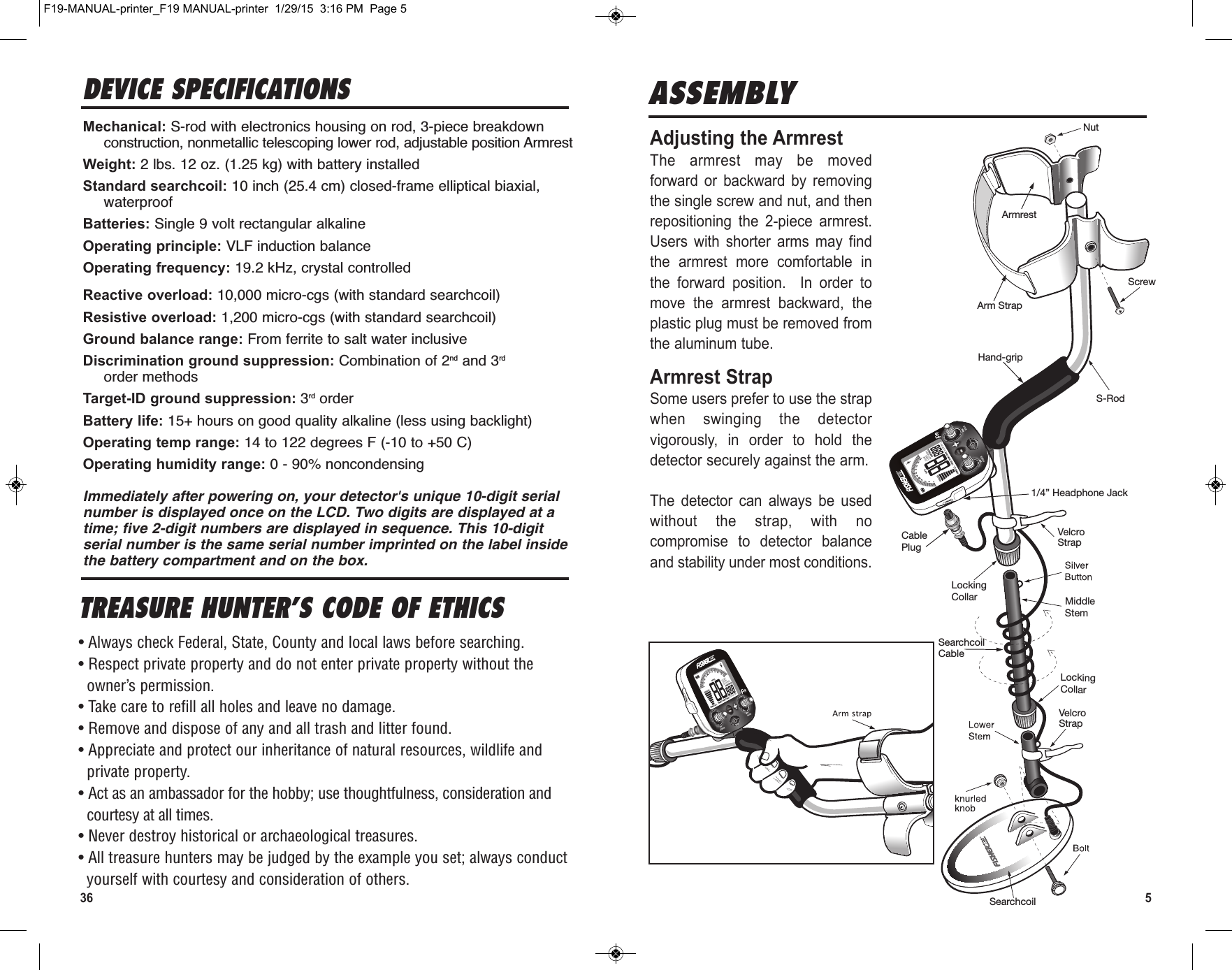 36ASSEMBLYAdjusting the ArmrestThe  armrest  may  be  movedforward  or  backward  by  removingthe single screw and nut, and thenrepositioning  the  2-piece  armrest.Users  with  shorter  arms  may  findthe  armrest  more  comfortable  inthe  forward  position.    In  order  tomove  the  armrest  backward,  theplastic plug must be removed fromthe aluminum tube.Armrest StrapSome users prefer to use the strapwhen  swinging  the  detectorvigorously,  in  order  to  hold  thedetector securely against the arm.The  detector  can  always  be  usedwithout  the  strap,  with  nocompromise  to  detector  balanceand stability under most conditions.Hand-gripNutScrewSearchcoilCableCablePlugSearchcoilS-RodArmrestArm StrapVelcroStrapMiddleStemVelcroStrapLockingCollarLockingCollar1/4” Headphone JackVOLUMEV-BREAKNOTCH WIDTHDISCGND BALVOLUMEV-BREAKNOTCH WIDTHDISCGND BALTREASURE HUNTER’S CODE OF ETHICS• Always check Federal, State, County and local laws before searching.• Respect private property and do not enter private property without theowner’s permission.• Take care to refill all holes and leave no damage.• Remove and dispose of any and all trash and litter found.• Appreciate and protect our inheritance of natural resources, wildlife andprivate property.• Act as an ambassador for the hobby; use thoughtfulness, consideration andcourtesy at all times.• Never destroy historical or archaeological treasures.• All treasure hunters may be judged by the example you set; always conductyourself with courtesy and consideration of others.5F19-MANUAL-printer_F19 MANUAL-printer  1/29/15  3:16 PM  Page 5DEVICE SPECIFICATIONSMechanical: S-rod with electronics housing on rod, 3-piece breakdownconstruction, nonmetallic telescoping lower rod, adjustable position ArmrestWeight: 2 lbs. 12 oz. (1.25 kg) with battery installedStandard searchcoil: 10 inch (25.4 cm) closed-frame elliptical biaxial,waterproofBatteries: Single 9 volt rectangular alkalineOperating principle: VLF induction balanceOperating frequency: 19.2 kHz, crystal controlledReactive overload: 10,000 micro-cgs (with standard searchcoil)Resistive overload: 1,200 micro-cgs (with standard searchcoil)Ground balance range: From ferrite to salt water inclusiveDiscrimination ground suppression: Combination of 2nd and 3rdorder methodsTarget-ID ground suppression: 3rd orderBattery life: 15+ hours on good quality alkaline (less using backlight)Operating temp range: 14 to 122 degrees F (-10 to +50 C)Operating humidity range: 0 - 90% noncondensingImmediately after powering on, your detector&apos;s unique 10-digit serialnumber is displayed once on the LCD. Two digits are displayed at atime; five 2-digit numbers are displayed in sequence. This 10-digitserial number is the same serial number imprinted on the label insidethe battery compartment and on the box.