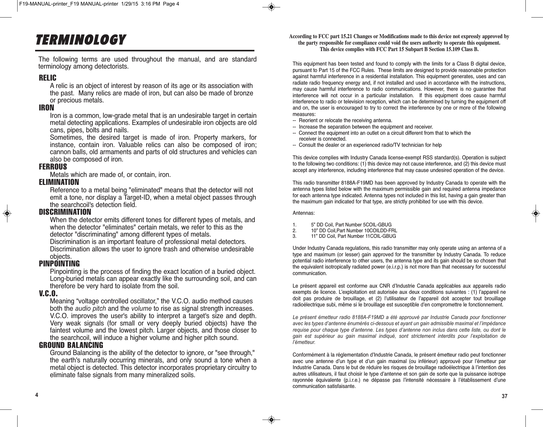 374TERMINOLOGYF19-MANUAL-printer_F19 MANUAL-printer  1/29/15  3:16 PM  Page 4The  following  terms  are  used  throughout  the  manual,  and  are  standardterminology among detectorists.RELICA relic is an object of interest by reason of its age or its association withthe past.  Many relics are made of iron, but can also be made of bronzeor precious metals.IRONIron is a common, low-grade metal that is an undesirable target in certainmetal detecting applications. Examples of undesirable iron objects are oldcans, pipes, bolts and nails.Sometimes,  the  desired  target  is  made  of  iron.  Property  markers,  forinstance,  contain  iron.  Valuable  relics  can  also  be  composed  of  iron;cannon balls, old armaments and parts of old structures and vehicles canalso be composed of iron.FERROUSMetals which are made of, or contain, iron.ELIMINATIONReference to a metal being &quot;eliminated&quot; means that the detector will notemit a tone, nor display a Target-ID, when a metal object passes throughthe searchcoil&apos;s detection field.DISCRIMINATIONWhen the detector emits different tones for different types of metals, andwhen the detector &quot;eliminates&quot; certain metals, we refer to this as thedetector &quot;discriminating&quot; among different types of metals.Discrimination is an important feature of professional metal detectors.Discrimination allows the user to ignore trash and otherwise undesirableobjects.PINPOINTINGPinpointing is the process of finding the exact location of a buried object.Long-buried metals can appear exactly like the surrounding soil, and cantherefore be very hard to isolate from the soil.V.C.O.Meaning “voltage controlled oscillator,” the V.C.O. audio method causesboth the audio pitch and the volume to rise as signal strength increases.V.C.O.  improves  the user&apos;s  ability to  interpret  a  target&apos;s  size and  depth.Very  weak  signals  (for  small  or  very  deeply  buried  objects)  have  thefaintest volume and the lowest pitch. Larger objects, and those closer tothe searchcoil, will induce a higher volume and higher pitch sound.GROUND BALANCINGGround Balancing is the ability of the detector to ignore, or &quot;see through,&quot;the  earth&apos;s naturally  occurring  minerals, and  only  sound a  tone  when  ametal object is detected. This detector incorporates proprietary circuitry toeliminate false signals from many mineralized soils.According to FCC part 15.21 Changes or Modifications made to this device not expressly approved bythe party responsible for compliance could void the users authority to operate this equipment.This device complies with FCC Part 15 Subpart B Section 15.109 Class B.This equipment has been tested and found to comply with the limits for a Class B digital device,pursuant to Part 15 of the FCC Rules.  These limits are designed to provide reasonable protectionagainst harmful interference in a residential installation. This equipment generates, uses and canradiate radio frequency energy and, if not installed and used in accordance with the instructions,may  cause  harmful  interference  to  radio  communications.  However,  there  is  no  guarantee  thatinterference  will  not  occur  in  a  particular  installation.    If  this  equipment  does  cause  harmfulinterference to radio or television reception, which can be determined by turning the equipment offand on, the user is encouraged to try to correct the interference by one or more of the followingmeasures:--  Reorient or relocate the receiving antenna.--  Increase the separation between the equipment and receiver.-- Connect the equipment into an outlet on a circuit different from that to which thereceiver is connected.--  Consult the dealer or an experienced radio/TV technician for helpThis device complies with Industry Canada license-exempt RSS standard(s). Operation is subjectto the following two conditions: (1) this device may not cause interference, and (2) this device mustaccept any interference, including interference that may cause undesired operation of the device.This radio transmitter 8188A-F19MD has been approved by Industry Canada to operate with theantenna types listed below with the maximum permissible gain and required antenna impedancefor each antenna type indicated. Antenna types not included in this list, having a gain greater thanthe maximum gain indicated for that type, are strictly prohibited for use with this device.Antennas:1. 5” DD Coil, Part Number 5COIL-GBUG2. 10” DD Coil,Part Number 10COILDD-FRL3. 11” DD Coil, Part Number 11COIL-GBUGUnder Industry Canada regulations, this radio transmitter may only operate using an antenna of atype and maximum  (or  lesser)  gain  approved for the transmitter  by  Industry  Canada. To  reducepotential radio interference to other users, the antenna type and its gain should be so chosen thatthe equivalent isotropically radiated power (e.i.r.p.) is not more than that necessary for successfulcommunication.Le  présent  appareil  est  conforme  aux  CNR  d’Industrie  Canada  applicables  aux  appareils  radioexempts de licence. L’exploitation est autorisée aux deux conditions suivantes : (1) l’appareil nedoit  pas  produire  de  brouillage,  et  (2)  l’utilisateur  de  l’appareil  doit  accepter  tout  brouillageradioélectrique subi, même si le brouillage est susceptible d’en compromettre le fonctionnement.Le présent émetteur radio 8188A-F19MD a été approuvé par Industrie Canada pour fonctionneravec les types d’antenne énumérés ci-dessous et ayant un gain admissible maximal et l’impédancerequise pour chaque type d’antenne. Les types d’antenne non inclus dans cette liste, ou dont legain  est  supérieur  au  gain  maximal  indiqué,  sont  strictement  interdits  pour  l’exploitation  del’émetteur.Conformément à la réglementation d’Industrie Canada, le présent émetteur radio peut fonctionneravec  une  antenne  d’un  type  et  d’un  gain  maximal  (ou  inférieur)  approuvé  pour  l’émetteur  parIndustrie Canada. Dans le but de réduire les risques de brouillage radioélectrique à l’intention desautres utilisateurs, il faut choisir le type d’antenne et son gain de sorte que la puissance isotroperayonnée  équivalente  (p.i.r.e.)  ne  dépasse  pas  l’intensité  nécessaire  à  l’établissement  d’unecommunication satisfaisante.