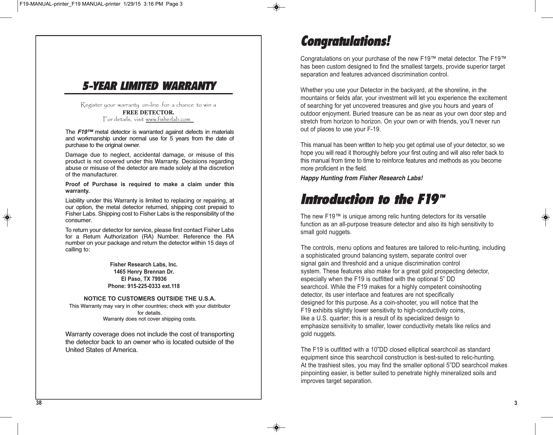 338Introduction to the F19TMThe new F19™ is unique among relic hunting detectors for its versatilefunction as an all-purpose treasure detector and also its high sensitivity tosmall gold nuggets.The controls, menu options and features are tailored to relic-hunting, includinga sophisticated ground balancing system, separate control oversignal gain and threshold and a unique discrimination controlsystem. These features also make for a great gold prospecting detector,especially when the F19 is outfitted with the optional 5” DDsearchcoil. While the F19 makes for a highly competent coinshootingdetector, its user interface and features are not specificallydesigned for this purpose. As a coin-shooter, you will notice that theF19 exhibits slightly lower sensitivity to high-conductivity coins,like a U.S. quarter; this is a result of its specialized design toemphasize sensitivity to smaller, lower conductivity metals like relics andgold nuggets.The F19 is outfitted with a 10”DD closed elliptical searchcoil as standardequipment since this searchcoil construction is best-suited to relic-hunting.At the trashiest sites, you may find the smaller optional 5”DD searchcoil makespinpointing easier, is better suited to penetrate highly mineralized soils andimproves target separation.Congratulations!Congratulations on your purchase of the new F19™ metal detector. The F19™has been custom designed to find the smallest targets, provide superior targetseparation and features advanced discrimination control.Whether you use your Detector in the backyard, at the shoreline, in themountains or fields afar, your investment will let you experience the excitementof searching for yet uncovered treasures and give you hours and years ofoutdoor enjoyment. Buried treasure can be as near as your own door step andstretch from horizon to horizon. On your own or with friends, you’ll never runout of places to use your F-19.This manual has been written to help you get optimal use of your detector, so wehope you will read it thoroughly before your first outing and will also refer back tothis manual from time to time to reinforce features and methods as you becomemore proficient in the field.Happy Hunting from Fisher Research Labs!5-YEAR LIMITED WARRANTYRegister your  warranty  on-line  for  a chance  to win aFREE DETECTOR.For details,  visit www.fisherlab.comF19-MANUAL-printer_F19 MANUAL-printer  1/29/15  3:16 PM  Page 3The F19™ metal detector  is  warranted against defects  in materialsand  workmanship  under  normal  use  for  5  years  from  the  date  ofpurchase to the original owner. Damage  due  to  neglect,  accidental  damage,  or  misuse  of  thisproduct is not covered under this Warranty. Decisions regardingabuse or misuse of the detector are made solely at the discretionof the manufacturer. Proof  of  Purchase  is  required  to  make  a  claim  under  thiswarranty.Liability under this Warranty is limited to replacing or repairing, atour  option, the  metal  detector  returned,  shipping  cost  prepaid  toFisher Labs. Shipping cost to Fisher Labs is the responsibility of theconsumer.To return your detector for service, please first contact Fisher Labsfor  a  Return  Authorization  (RA)  Number.  Reference  the  RAnumber on your package and return the detector within 15 days ofcalling to:Fisher Research Labs, Inc.1465 Henry Brennan Dr.El Paso, TX 79936Phone: 915-225-0333 ext.118NOTICE TO CUSTOMERS OUTSIDE THE U.S.A.This Warranty may vary in other countries; check with your distributorfor details.Warranty does not cover shipping costs.Warranty coverage does not include the cost of transportingthe detector back to an owner who is located outside of theUnited States of America.