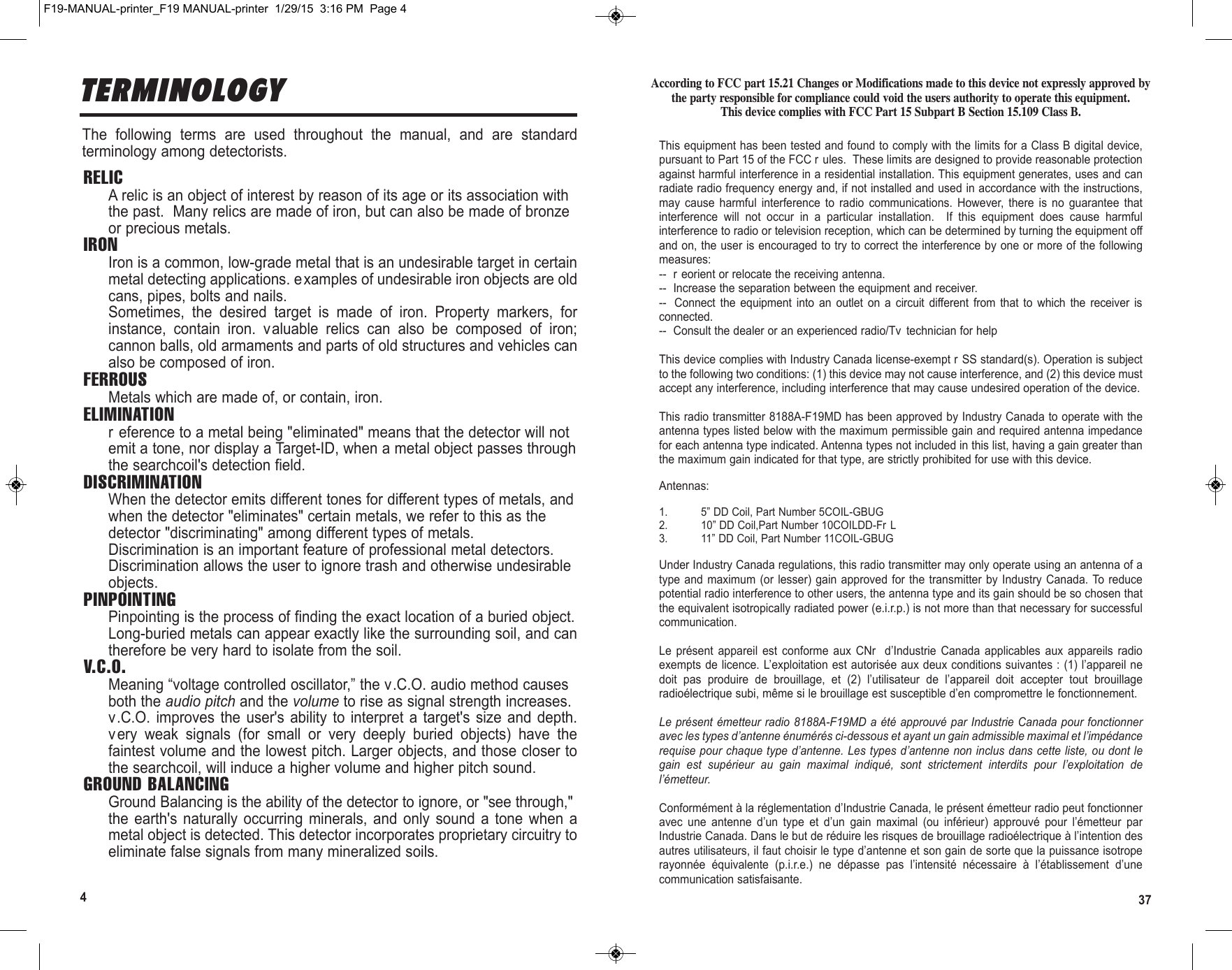 374TERMINOLOGYThe  following  terms  are  used  throughout  the  manual,  and  are  standardterminology among detectorists.RELICA relic is an object of interest by reason of its age or its association withthe past.  Many relics are made of iron, but can also be made of bronzeor precious metals.IRONIron is a common, low-grade metal that is an undesirable target in certainmetal detecting applications. examples of undesirable iron objects are oldcans, pipes, bolts and nails.Sometimes,  the  desired  target  is  made  of  iron.  Property  markers,  forinstance,  contain  iron.  valuable  relics  can  also  be  composed  of  iron;cannon balls, old armaments and parts of old structures and vehicles canalso be composed of iron.FERROUSMetals which are made of, or contain, iron.ELIMINATIONr eference to a metal being &quot;eliminated&quot; means that the detector will notemit a tone, nor display a Target-ID, when a metal object passes throughthe searchcoil&apos;s detection field.DISCRIMINATIONWhen the detector emits different tones for different types of metals, andwhen the detector &quot;eliminates&quot; certain metals, we refer to this as thedetector &quot;discriminating&quot; among different types of metals.Discrimination is an important feature of professional metal detectors.Discrimination allows the user to ignore trash and otherwise undesirableobjects.PINPOINTINGPinpointing is the process of finding the exact location of a buried object.Long-buried metals can appear exactly like the surrounding soil, and cantherefore be very hard to isolate from the soil.V.C.O.Meaning “voltage controlled oscillator,” the v.C.O. audio method causesboth the audio pitch and the volume to rise as signal strength increases.v.C.O. improves  the user&apos;s  ability  to interpret  a target&apos;s  size and  depth.very  weak  signals  (for  small  or  very  deeply  buried  objects)  have  thefaintest volume and the lowest pitch. Larger objects, and those closer tothe searchcoil, will induce a higher volume and higher pitch sound.GROUND BALANCINGGround Balancing is the ability of the detector to ignore, or &quot;see through,&quot;the  earth&apos;s naturally  occurring  minerals,  and  only  sound  a  tone  when  ametal object is detected. This detector incorporates proprietary circuitry toeliminate false signals from many mineralized soils.According to FCC part 15.21 Changes or Modifications made to this device not expressly approved bythe party responsible for compliance could void the users authority to operate this equipment.This device complies with FCC Part 15 Subpart B Section 15.109 Class B.This equipment has been tested and found to comply with the limits for a Class B digital device,pursuant to Part 15 of the FCC r ules.  These limits are designed to provide reasonable protectionagainst harmful interference in a residential installation. This equipment generates, uses and canradiate radio frequency energy and, if not installed and used in accordance with the instructions,may  cause  harmful  interference  to  radio  communications.  However,  there  is  no  guarantee  thatinterference  will  not  occur  in  a  particular  installation.    If  this  equipment  does  cause  harmfulinterference to radio or television reception, which can be determined by turning the equipment offand on, the user is encouraged to try to correct the interference by one or more of the followingmeasures:--  r eorient or relocate the receiving antenna.--  Increase the separation between the equipment and receiver.-- Connect  the  equipment  into  an  outlet  on  a  circuit  different  from  that  to  which  the  receiver  isconnected.--  Consult the dealer or an experienced radio/Tv  technician for helpThis device complies with Industry Canada license-exempt r SS standard(s). Operation is subjectto the following two conditions: (1) this device may not cause interference, and (2) this device mustaccept any interference, including interference that may cause undesired operation of the device.This radio transmitter 8188A-F19MD has been approved by Industry Canada to operate with theantenna types listed below with the maximum permissible gain and required antenna impedancefor each antenna type indicated. Antenna types not included in this list, having a gain greater thanthe maximum gain indicated for that type, are strictly prohibited for use with this device.Antennas:1. 5” DD Coil, Part Number 5COIL-GBUG2. 10” DD Coil,Part Number 10COILDD-Fr L3. 11” DD Coil, Part Number 11COIL-GBUGUnder Industry Canada regulations, this radio transmitter may only operate using an antenna of atype and maximum  (or  lesser)  gain  approved for the transmitter  by  Industry  Canada. To  reducepotential radio interference to other users, the antenna type and its gain should be so chosen thatthe equivalent isotropically radiated power (e.i.r.p.) is not more than that necessary for successfulcommunication.Le  présent  appareil  est  conforme  aux  CNr   d’Industrie  Canada  applicables  aux  appareils  radioexempts de licence. L’exploitation est autorisée aux deux conditions suivantes : (1) l’appareil nedoit  pas  produire  de  brouillage,  et  (2)  l’utilisateur  de  l’appareil  doit  accepter  tout  brouillageradioélectrique subi, même si le brouillage est susceptible d’en compromettre le fonctionnement.Le présent émetteur radio 8188A-F19MD a été approuvé par Industrie Canada pour fonctionneravec les types d’antenne énumérés ci-dessous et ayant un gain admissible maximal et l’impédancerequise pour chaque type d’antenne. Les types d’antenne non inclus dans cette liste, ou dont legain  est  supérieur  au  gain  maximal  indiqué,  sont  strictement  interdits  pour  l’exploitation  del’émetteur.Conformément à la réglementation d’Industrie Canada, le présent émetteur radio peut fonctionneravec  une  antenne  d’un  type  et  d’un  gain  maximal  (ou  inférieur)  approuvé  pour  l’émetteur  parIndustrie Canada. Dans le but de réduire les risques de brouillage radioélectrique à l’intention desautres utilisateurs, il faut choisir le type d’antenne et son gain de sorte que la puissance isotroperayonnée  équivalente  (p.i.r.e.)  ne  dépasse  pas  l’intensité  nécessaire  à  l’établissement  d’unecommunication satisfaisante.F19-MANUAL-printer_F19 MANUAL-printer  1/29/15  3:16 PM  Page 4