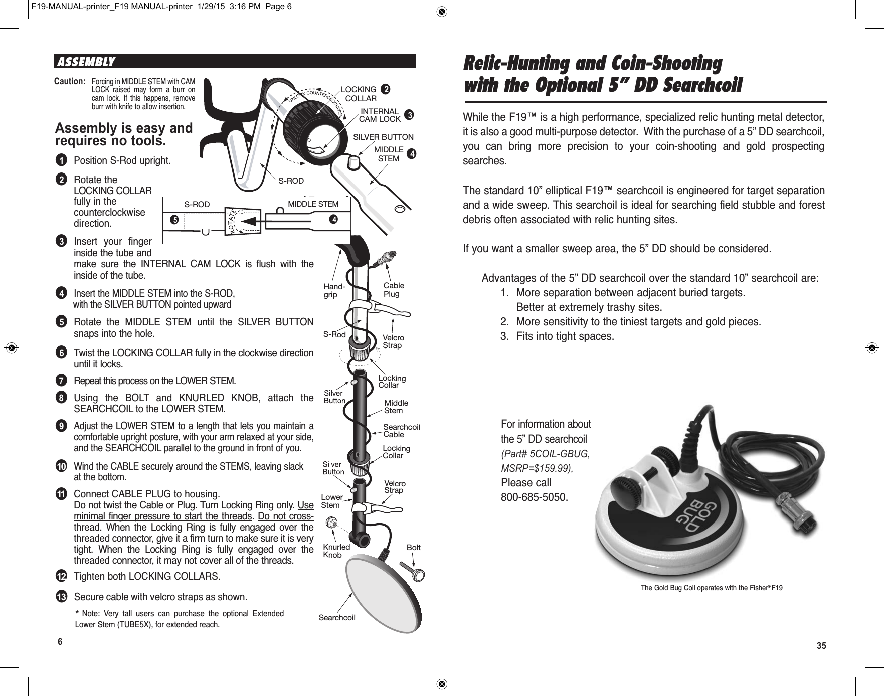 35  F19-MANUAL-printer_F19 MANUAL-printer  1/29/15  3:16 PM  Page 66ASSEMBLYAssembly is easy andrequires no tools.●1Position S-Rod upright.●2Rotate theLOCKING COLLARfully in thecounterclockwisedirection.●3Insert  your  fingerinside the tube andmake  sure  the  INTERNAL  CAM  LOCK  is  flush  with  theinside of the tube.●4Insert the MIDDLE STEM into the S-ROD,with the SILVER BUTTON pointed upward●5Rotate  the  MIDDLE  STEM  until  the  SILVER  BUTTONsnaps into the hole.●6Twist the LOCKING COLLAR fully in the clockwise directionuntil it locks.●7Repeat this process on the LOWER STEM.●8Using  the  BOLT and  KNURLED  KNOB,  attach  theSEARCHCOIL to the LOWER STEM.●9Adjust the LOWER STEM to a length that lets you maintain acomfortable upright posture, with your arm relaxed at your side,and the SEARCHCOIL parallel to the ground in front of you.●10Wind the CABLE securely around the STEMS, leaving slackat the bottom.●11Connect CABLE PLUG to housing.Do not twist the Cable or Plug. Turn Locking Ring only. Useminimal finger pressure to start the threads. Do not cross-thread.  When  the  Locking  Ring  is  fully  engaged  over  thethreaded connector, give it a firm turn to make sure it is verytight.  When  the  Locking  Ring  is  fully  engaged  over  thethreaded connector, it may not cover all of the threads.●12Tighten both LOCKING COLLARS.S-RODLOCKING  COLLARINTERNALCAM LOCKSILVER BUTTONMIDDLESTEMS-ROD MIDDLE STEM●2●3●4*Note:  Very  tall  users  can  purchase  the  optional  ExtendedLower Stem (TUBE5X), for extended reach.Caution:Forcing in MIDDLE STEM with CAMLOCK  raised  may  form  a  burr  oncam  lock.  If  this  happens,  removeburr with knife to allow insertion.LockingCollarLockingCollarS-Rod VelcroStrapVelcroStrapKnurledKnobHand-gripSearchcoilCableLowerStemMiddleStemCablePlugBoltSearchcoilS-ROD MIDDLE STEM●4●5Relic-Hunting and Coin-Shootingwith the Optional 5” DD SearchcoilWhile the F19™ is a high performance, specialized relic hunting metal detector,it is also a good multi-purpose detector.  With the purchase of a 5” DD searchcoil,you  can  bring  more  precision  to  your  coin-shooting  and  gold  prospectingsearches.The standard 10” elliptical F19™ searchcoil is engineered for target separationand a wide sweep. This searchoil is ideal for searching field stubble and forestdebris often associated with relic hunting sites.If you want a smaller sweep area, the 5” DD should be considered.Advantages of the 5” DD searchcoil over the standard 10” searchcoil are:1. More separation between adjacent buried targets.Better at extremely trashy sites.2. More sensitivity to the tiniest targets and gold pieces.3. Fits into tight spaces.For information aboutthe 5” DD searchcoil(Part# 5COIL-GBUG,MSRP=$159.99),Please call800-685-5050.The Gold Bug Coil operates with the Fisher® F19●13Secure cable with velcro straps as shown.