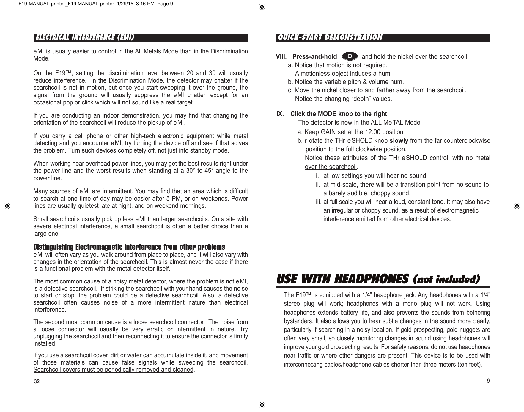 932eMI is usually easier to control in the All Metals Mode than in the DiscriminationMode.On  the  F19™,  setting  the  discrimination  level  between  20  and  30  will  usuallyreduce interference.   In the Discrimination Mode, the detector may chatter if thesearchcoil  is  not in  motion,  but once  you  start sweeping  it  over  the  ground,  thesignal  from  the  ground  will  usually  suppress  the  eMI  chatter,  except  for  anoccasional pop or click which will not sound like a real target. If  you  are  conducting  an  indoor  demonstration,  you  may  find  that  changing  theorientation of the searchcoil will reduce the pickup of eMI. If  you  carry  a  cell  phone  or  other  high-tech  electronic  equipment  while  metaldetecting and you encounter eMI, try turning the device off and see if that solvesthe problem. Turn such devices completely off, not just into standby mode. When working near overhead power lines, you may get the best results right underthe power  line and the worst  results when standing at  a 30° to 45°  angle to thepower line.  Many sources of e MI are intermittent. You may find that an area which is difficultto search at one time of day may be easier after 5 PM, or on weekends. Powerlines are usually quietest late at night, and on weekend mornings.  Small searchcoils usually pick up less eMI than larger searchcoils. On a site withsevere  electrical  interference,  a  small  searchcoil  is  often  a  better  choice than  alarge one.Distinguishing Electromagnetic Interference from other problemseMI will often vary as you walk around from place to place, and it will also vary withchanges in the orientation of the searchcoil. This is almost never the case if thereis a functional problem with the metal detector itself. The most common cause of a noisy metal detector, where the problem is not eMI,is a defective searchcoil.  If striking the searchcoil with your hand causes the noiseto  start  or  stop,  the  problem  could  be  a  defective  searchcoil. Also,  a  defectivesearchcoil  often  causes  noise  of  a  more  intermittent  nature  than  electricalinterference.The second most common cause is a loose searchcoil connector.  The noise froma  loose  connector  will  usually  be  very  erratic  or  intermittent  in  nature.  Tryunplugging the searchcoil and then reconnecting it to ensure the connector is firmlyinstalled.If you use a searchcoil cover, dirt or water can accumulate inside it, and movementof  those  materials  can  cause  false  signals  while  sweeping  the  searchcoil.Searchcoil covers must be periodically removed and cleaned.ELECTRICAL INTERFERENCE (EMI)IX. Click the MODE knob to the right. The detector is now in the ALL MeTAL Modea. Keep GAIN set at the 12:00 positionb. r otate the THr eSHOLD knob slowly from the far counterclockwiseposition to the full clockwise position.Notice  these  attributes  of  the  THr eSHOLD  control,  with  no  metalover the searchcoil.i. at low settings you will hear no soundii. at mid-scale, there will be a transition point from no sound toa barely audible, choppy sound.iii. at full scale you will hear a loud, constant tone. It may also havean irregular or choppy sound, as a result of electromagneticinterference emitted from other electrical devices.USE WITH HEADPHONES (not included)The F19™ is equipped with a 1/4” headphone jack. Any headphones with a 1/4”stereo  plug  will  work;  headphones  with  a  mono  plug  will  not  work.  Usingheadphones  extends  battery  life,  and  also  prevents  the  sounds  from  botheringbystanders. It also allows you to hear subtle changes in the sound more clearly,particularly if searching in a noisy location. If gold prospecting, gold nuggets areoften very small, so closely monitoring changes in sound using headphones willimprove your gold prospecting results. For safety reasons, do not use headphonesnear  traffic or  where other  dangers  are present. This  device is  to  be used  withinterconnecting cables/headphone cables shorter than three meters (ten feet).VIII.   Press-and-hold  and hold the nickel over the searchcoila. Notice that motion is not required.A motionless object induces a hum.b. Notice the variable pitch &amp; volume hum.c. Move the nickel closer to and farther away from the searchcoil. Notice the changing “depth” values. QUICK-START DEMONSTRATIONF19-MANUAL-printer_F19 MANUAL-printer  1/29/15  3:16 PM  Page 9