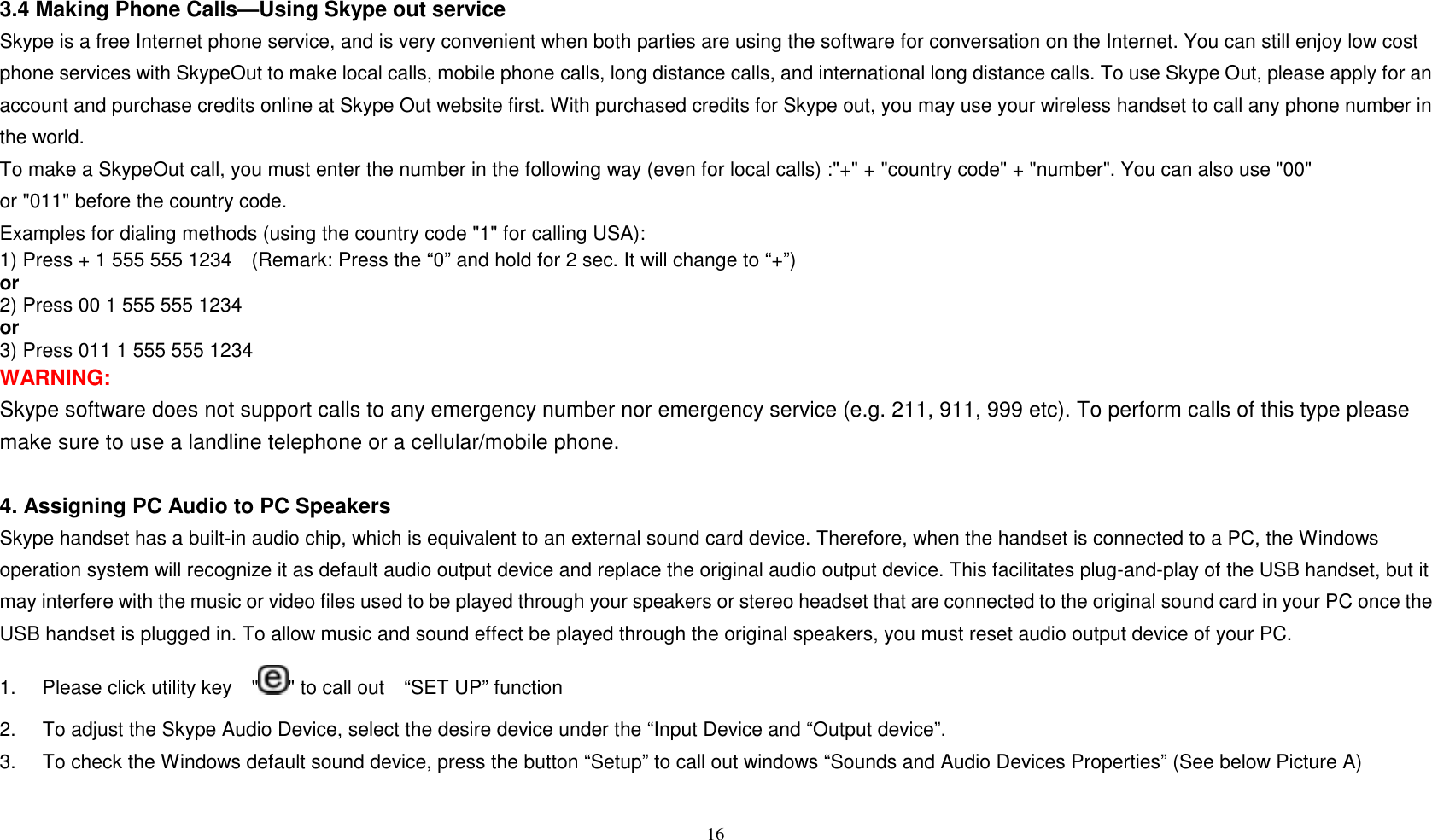 3.4 Making Phone Calls&mdash;Using Skype out service Skype is a free Internet phone service, and is very convenient when both parties are using the software for conversation on the Internet. You can still enjoy low cost phone services with SkypeOut to make local calls, mobile phone calls, long distance calls, and international long distance calls. To use Skype Out, please apply for an account and purchase credits online at Skype Out website first. With purchased credits for Skype out, you may use your wireless handset to call any phone number in the world. To make a SkypeOut call, you must enter the number in the following way (even for local calls) :"+" + "country code" + "number". You can also use "00" or "011" before the country code. Examples for dialing methods (using the country code "1" for calling USA): 1) Press + 1 555 555 1234    (Remark: Press the &ldquo;0&rdquo; and hold for 2 sec. It will change to &ldquo;+&rdquo;)     or 2) Press 00 1 555 555 1234     or 3) Press 011 1 555 555 1234 WARNING:  Skype software does not support calls to any emergency number nor emergency service (e.g. 211, 911, 999 etc). To perform calls of this type please make sure to use a landline telephone or a cellular/mobile phone.  4. Assigning PC Audio to PC Speakers Skype handset has a built-in audio chip, which is equivalent to an external sound card device. Therefore, when the handset is connected to a PC, the Windows operation system will recognize it as default audio output device and replace the original audio output device. This facilitates plug-and-play of the USB handset, but it may interfere with the music or video files used to be played through your speakers or stereo headset that are connected to the original sound card in your PC once the USB handset is plugged in. To allow music and sound effect be played through the original speakers, you must reset audio output device of your PC. 1.  Please click utility key    " " to call out    &ldquo;SET UP&rdquo; function 2.  To adjust the Skype Audio Device, select the desire device under the &ldquo;Input Device and &ldquo;Output device&rdquo;. 3.  To check the Windows default sound device, press the button &ldquo;Setup&rdquo; to call out windows &ldquo;Sounds and Audio Devices Properties&rdquo; (See below Picture A)  16  