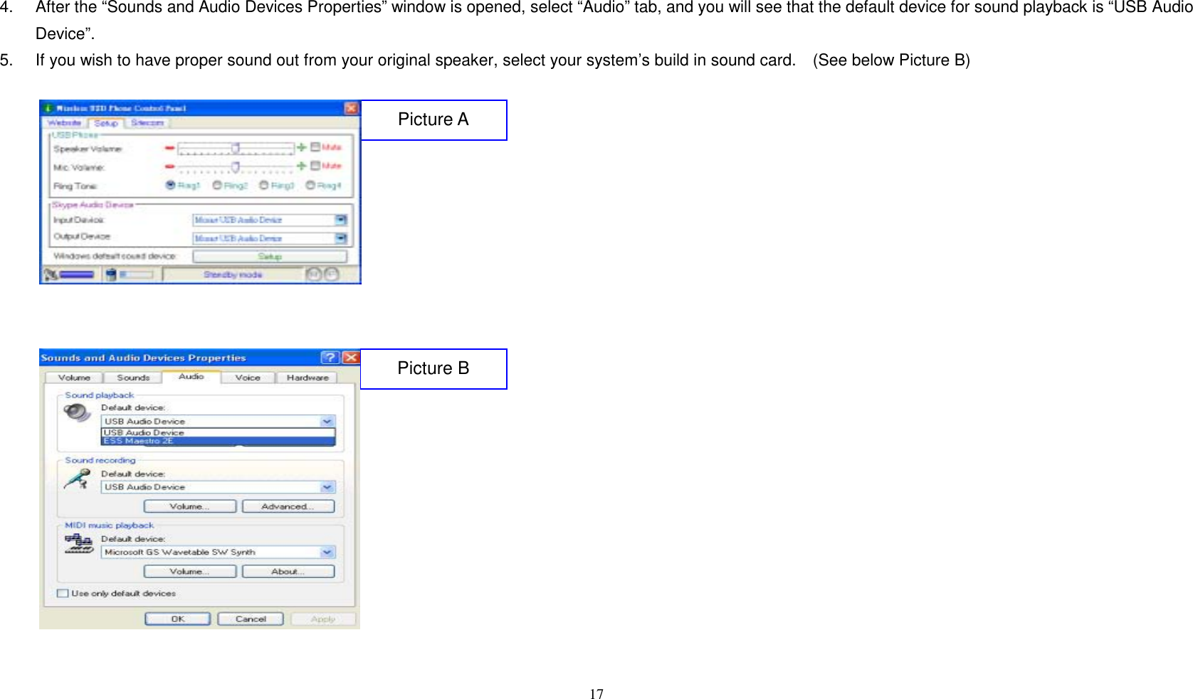 4.  After the &ldquo;Sounds and Audio Devices Properties&rdquo; window is opened, select &ldquo;Audio&rdquo; tab, and you will see that the default device for sound playback is &ldquo;USB Audio Device&rdquo;.   5.  If you wish to have proper sound out from your original speaker, select your system&rsquo;s build in sound card.    (See below Picture B)   17          Picture A    Picture B            